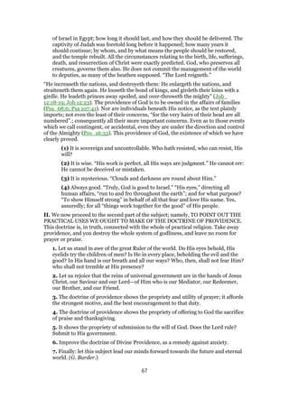 of Israel in Egypt; how long it should last, and how they should be delivered. The
captivity of Judah was foretold long before it happened; how many years it
should continue; by whom, and by what means the people should be restored,
and the temple rebuilt. All the circumstances relating to the birth, life, sufferings,
death, and resurrection of Christ were exactly predicted. God, who preserves all
creatures, governs them also. He does not commit the management of the world
to deputies, as many of the heathen supposed. “The Lord reigneth.”
“He increaseth the nations, and destroyeth them: He enlargeth the nations, and
straiteneth them again. He looseth the bond of kings, and girdeth their loins with a
girdle. He leadeth princes away spoiled, and over-throweth the mighty” (Job_
12:18-19; Job 12:23). The providence of God is to be owned in the affairs of families
(Psa_68:6; Psa 107:41). Nor are individuals beneath His notice, as the text plainly
imports; not even the least of their concerns, “for the very hairs of their head are all
numbered”.; consequently all their more important concerns. Even as to those events
which we call contingent, or accidental, even they are under the direction and control
of the Almighty (Pro_16:33). This providence of God, the existence of which we have
clearly proved.
(1) It is sovereign and uncontrollable. Who hath resisted, who can resist, His
will?
(2) It is wise. “His work is perfect, all His ways are judgment.” He cannot err:
He cannot be deceived or mistaken.
(3) It is mysterious. “Clouds and darkness are round about Him.”
(4) Always good. “Truly, God is good to Israel.” “His eyes,” directing all
human affairs, “run to and fro throughout the earth”; and for what purpose?
“To show Himself strong” in behalf of all that fear and love His name. Yes,
assuredly; for all “things work together for the good” of His people.
II. We now proceed to the second part of the subject; namely, TO POINT OUT THE
PRACTICAL USES WE OUGHT TO MAKE OF THE DOCTRINE OF PROVIDENCE.
This doctrine is, in truth, connected with the whole of practical religion. Take away
providence, and you destroy the whole system of godliness, and leave no room for
prayer or praise.
1. Let us stand in awe of the great Ruler of the world. Do His eyes behold, His
eyelids try the children of men? Is He in every place, beholding the evil and the
good? In His hand is our breath and all our ways? Who, then, shall not fear Him?
who shall not tremble at His presence?
2. Let us rejoice that the reins of universal government are in the hands of Jesus
Christ, our Saviour and our Lord—of Him who is our Mediator, our Redeemer,
our Brother, and our Friend.
3. The doctrine of providence shows the propriety and utility of prayer; it affords
the strongest motive, and the best encouragement to that duty.
4. The doctrine of providence shows the propriety of offering to God the sacrifice
of praise and thanksgiving.
5. It shows the propriety of submission to the will of God. Does the Lord rule?
Submit to His government.
6. Improve the doctrine of Divine Providence, as a remedy against anxiety.
7. Finally: let this subject lead our minds forward towards the future and eternal
world. (G. Burder.)
67
 
