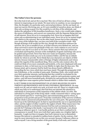 The Father’s love for persons
He is the God of all, and yet He is my God. This view of God we all have a deep
interest in impressing on our minds. We must strive to combine, in our conception of
Him, the thoughts of a particular and a universal providence. On the one hand, we
must not narrow His loving care, as if it were mindful of ourselves alone, nor think of
Him only as doing us good. For this would be to rob Him of His infinitude, and
darken the splendour of His boundless beneficence. Such a view would make religion
the nurse of selfishness, and convert our connection with the Supreme Being into one
of self-interest. Never let us try to monopolize God. Never let us imagine that God
exists only as administering to our individual wants. Never let us for an instant forget
His relation to the universe. But on the other hand, beware lest in thus enlarging
your views of the Infinite One, you lose your hold of the correlative truth—that
though all beings of all worlds are His care, though His mind thus embraces the
universe, He is yet as mindful of you, as if that universe were blotted out, and you
alone survived to receive the plenitude of His care. God’s relation to you is not an
exclusive one, but it is as close as if it were. Never conceive that your actions are
overlooked and forgotten, because of the multiplicity of agents and beings who are to
be guided and governed. Never fear that your wants are forgotten, because the
boundless Creation sends up a cry to its common Father, and He has an infinite
family for whom to provide. Never think that your characters are objects of little
interest, because innumerable orders of beings of higher attainments and virtues
attract the regards of this munificent King. Were you His only creature alive, He
could not think of you more constantly and tenderly, or be more displeased with your
resistance to duty, or feel more joy in your fidelity to right, than He does now. The
human mind, apt to measure God by itself, has always found a difficulty in
reconciling the two views which have just been stated. Through this propensity it fell
into Polytheism, or the worship of many gods. Wanting a Deity, who would watch
over their particular interests, and fearing that they would be overlooked by the
Father of all, men invented inferior divinities—gods for each particular country and
nation—and still more household gods, divinities for each particular dwelling, that
they might have some superior power beneath which to shelter their weakness.
I. BUT THERE IS NO INCONSISTENCY IN AT ONCE BELIEVING IN GOD’S
PARTICULAR PROVIDENCE AND IN HIS UNIVERSAL PROVIDENCE. He may
watch over all, and yet watch over each, as if each were all. There is a simple truth,
which may help us to understand, that God does not intermit His attention to
individuals in consequence of His inspection of the infinite whole. It is this. The
individual is a living part of this living whole—vitally connected with it—acting upon
it and reacted upon by it—receiving good, and communicating good in return, in
proportion to his growth and power. From this constitution of the universe it follows,
that the whole is preserved and perfected by the care of its parts. The general good is
bound up m the individual good. So that to superintend the one is to superintend the
other; and the neglect of either would be the neglect of both. What reason have I for
considering myself as overlooked, because God has such an immense family to
provide for? I belong to this family. I am bound to it by vital bonds. I am always
exerting an influence upon it. I can hardly perform an act that is confined in its
consequences to myself. Every new truth that I gain makes me a brighter light to
humanity. I ought not then to imagine that God’s interest in me is diminished,
because His interest is extended to endless hosts of spirits. On the contrary, God
must be more interested in me on this very account, because I influence others as
well as myself. I am a living member of the great family of all souls; and I cannot
68
 