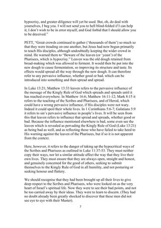 hypocrisy, and greater diligence will yet be used. But, oh, do deal with
yourselves, I beg you. I will not send you to hell blind-folded if I can help
it; I don’t wish to be in error myself, and God forbid that I should allow you
to be deceived.”
PETT, “Great crowds continued to gather (‘thousands of them’) so much so
that they were treading on one another, but Jesus had now begun primarily
to teach His disciples, although undoubtedly keeping the wider crowd in
mind. He warned them to “Beware of the leaven (or ‘yeast’) of the
Pharisees, which is hypocrisy.” Leaven was the old dough retained from
bread-making which was allowed to ferment. It would then be put into the
new dough to cause fermentation, so improving its structure and taste. Its
effects would spread all the way through the new dough. It can therefore
refer to any pervasive influence, whether good or bad, which can be
introduced into something and then spread and spread.
In Luke 13:21; Matthew 13:33 leaven refers to the pervasive influence of
the message of the Kingly Rule of God which spreads and spreads until it
has reached everywhere. In Matthew 16:6; Matthew 16:11-12; Mark 8:15 it
refers to the teaching of the Scribes and Pharisees, and of Herod, which
could have a wrong pervasive influence, if His disciples were not wary.
Indeed it could spoil their whole lives. In 1 Corinthians 5:6-7; Galatians 5:9
it refers to sin’s pervasive influence in people’s lives. It will be seen from
this that leaven refers to influence that spread and spreads, whether good or
bad. Because the influence mentioned elsewhere is bad, some even see the
leaven which is revealed as pervading the Kingly Rule of God (Luke 13:21)
as being bad as well, and as reflecting those who have failed to take heed to
His warning against the leaven of the Pharisees, but if so it is not apparent
from the context.
Here, however, it refers to the danger of taking up the hypocritical ways of
the Scribes and Pharisees as outlined in Luke 11:37-53. They must neither
copy their ways, nor let a similar attitude affect the way that they live their
own lives. They must ensure that they are always open, straight and honest,
and genuinely concerned for the good of others, seeking to submit
themselves to the Kingly Rule of God in all humility, and not posturing or
seeking honour and flattery.
We should recognise that they had been brought up all their lives to give
deep respect to the Scribes and Pharisees, who were looked on as the very
heart of Israel’s spiritual life. Now they were to see their bad points, and not
be too carried away by their ideas. They were to learn to discern. (They had
no doubt already been greatly shocked to discover that these men did not
see eye to eye with their Master).
7
 