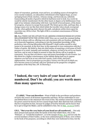 object of veneration, gratitude, trust and love, an unfailing source of strength for
every mortal weakness, an exhaustless refreshment of his highest hope, an ever-
springing fount of holy emotion, virtuous energy, and heavenly joy, infinitely
transcending all modes of good to which he had been wont to look. In a word, he
would be utterly transformed. On the other hand, in degree as by faithlessness I lose
sight of my intimate relationship with God, I am bereft of inward peace, of the desire
for progress, of power to escape from myself. The future grows dim, and hope dies. A
change comes over me like that which befals the traveller when clouds overspread
the sky, when gathering mists obscure his path, and gloom settles down upon his
uncertain way, till he is lost. The light of life is a constant consciousness of Divine
fellowship.
III. How THEN CAN WE ATTAIN TO AN ABIDING CONSCIOUSNESS OF LIVING
RELATIONSHIP WITH THE LIVING GOD? How can we reach the constant feeling
that He is always with us, offering every aid consistent with our freedom, guiding us
on to heavenly happiness, welcoming us into the immediate knowledge of His
perfection, into a loving fellowship with Himself? I shall confine myself to what
seems to be essential, as the first step, in this approach to true communion with the ]
Father of spirits. My belief is, that one chief means of acquiring a vivid sense of God’s
presence is to resist, instantly and resolutely, whatever we feel to be evil in our hearts
and lives, and at once to begin in earnest to obey the Divine will as it speaks in
conscience. You say that you desire a new and nearer knowledge of your Creator. Let
this thirst for a higher consciousness of the Infinite Being lead you to oppose
whatever you feel to be at war with God’s purity, God’s truth, and God’s
righteousness. Just in proportion as you gain a victory over the evil of which you
have become aware in yourself, will your spiritual eye be purged for a brighter
perception of the Holy One. (W. E.Channing.)
7 Indeed, the very hairs of your head are all
numbered. Don’t be afraid; you are worth more
than many sparrows.
CLARKE, "Fear not therefore - Want of faith in the providence and goodness
of God is the source of all human inquietudes and fears. He has undertaken to save
and defend those to the uttermost who trust in him. His wisdom cannot be surprised,
his power cannot be forced, his love cannot forget itself. Man distrusts God, and fears
that he is forgotten by him, because he judges of God by himself; and he knows that
he is apt to forget his Maker, and be unfaithful to him. See on Mat_10:29-31 (note).
GILL, "But even the very hairs of your head are all numbered,.... Not only
their persons had passed under the hands of him that telleth them, who is the
"Palmoni", or "wonderful numberer", as in the margin of Dan_8:13 and not only the
several members of their bodies, or the more substantial parts of them, were written
in the book of his purposes, according to which they were fashioned in time, but the
70
 