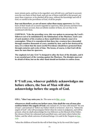 more minute parts, and less to be regarded, were all told over, and kept in account;
even the very hairs of their head, and not one of them could fall to the ground, any
more than a sparrow; or be plucked off by men, without the knowledge and will of
God; so careful is the providence of God, of all his people:
fear not therefore, ye are of more value than many sparrows; for if the
hairs of their heads are as much regarded as sparrows, their persons and their lives
must be of more account, than an infinite number of them, nor are they to be
mentioned with them.
COFFMAN, "Like the preceding verse, this was spoken to encourage the Lord's
followers not to be intimidated by the fulminations of the Pharisees. God's care
of such members of his creation as these small birds is indeed a marvel to
contemplate. When it is remembered that these tiny creatures have descended
through countless thousands of years, unaided by men, and in fact destroyed by
men, it is evident that the most careful Providence should have protected them
through centuries and cycles of time. The lesson, of course, is that God will do
more for men than for sparrows.
The emphasis in Luke 12:6-7 is designed to allay the fears of the disciples, and it
is an essential part of the warning against the Pharisees. The disciples must not
be afraid of them, but on the other hand should not hesitate to confess Jesus.
8 “I tell you, whoever publicly acknowledges me
before others, the Son of Man will also
acknowledge before the angels of God.
GILL, "Also I say unto you, &c. The same as in Mat_10:32
whosoever shall confess me before men, him shall the son of man also
confess before the angels of God; only instead of I, he here calls himself "the son
of man"; and instead of "before my Father which is in heaven", here it is, "before the
angels of God"; who will accompany Christ when he comes to judgment, and will be
present, when he shall acknowledge his true followers as the blessed of his Father,
the chosen of God, his redeemed and sanctified ones; and reject others before his
Father, and the whole universe of rational beings: it is said in the Targum on Son_
1:15.
"when the children of Israel do the will of their king, he by his word (the Logos)
71
 