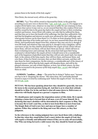 praises them in the family of the holy angels.''
This Christ, the eternal word, will do at the great day.
HENRY, "(4.) “You will be owned or disowned by Christ, in the great day,
according as you now own or disown him,” Luk_12:8, Luk_12:9. [1.] To engage us to
confess Christ before men, whatever we may lose or suffer for our constancy to him,
and how dear soever it may cost us, we are assured that they who confess Christ now
shall be owned by him in the great day before the angels of God, to their everlasting
comfort and honour. Jesus Christ will confess, not only that he suffered for them,
and that they are to have the benefit of his sufferings, but that they suffered for him,
and that his kingdom and interest on earth were advanced by their sufferings; and
what greater honour can be done them? [2.] To deter us from denying Christ, and a
cowardly deserting of his truths and ways, we are here assured that those who deny
Christ, and treacherously depart from him, whatever they may save by it, though it
were life itself, and whatever they may gain by it, though it were a kingdom, will be
vast losers at last, for they shall be denied before the angels of God; Christ will not
know them, will not own them, will not show them any favour, which will turn to
their everlasting terror and contempt. By the stress here laid upon their being
confessed or denied before the angels of God, it should seem to be a considerable
part of the happiness of glorified saints that they will not only stand right, but stand
high, in the esteem of the holy angels; they will love them, and honour them, and
own them, if they be Christ's servants; they are their fellow-servants, and they will
take them for their companions. On the contrary, a considerable part of the misery of
damned sinners will be that the holy angels will abandon them, and will be the
pleased witnesses, not only of their disgrace, as here, but of their misery, for they
shall be tormented in the presence of the holy angels (Rev_14:10), who will give
them no relief.
JAMISON, "confess ... deny — The point lies in doing it “before men,” because
one has to do it “despising the shame.” But when done, the Lord holds Himself
bound to repay it in kind by confessing such “before the angels of God.” For the rest,
see on Luk_9:26.
PETT 8-9, “He has been speaking about how they should live generally, but now
He turns to the crucial question facing all. And that is as to what their attitude
should be to Him. For in the end that is what all comes down to. Deliverance or
otherwise will finally depend on a person’s response to Him.
We should pause and recognise the stupendous nature of this claim. He is openly
claiming a status that is beyond that of all men, even of Caesar himself. He is
declaring that men’s destinies will be determined by their response to Him. This
is because He is God’s sent One, so that to turn from Him is to turn from God.
The Kingly Rule of God is now here and men no longer have a number of
options. Either they submit to the King and wear His colours, or they face
judgment.
So the references to the coming judgment have now faced them with a challenge.
In that day when they stand before God’s court, before the angels of God, they
will require a friendly and influential witness if they are to come off successfully,
One Who can bring forward a valid reason why they should be found not guilty.
72
 