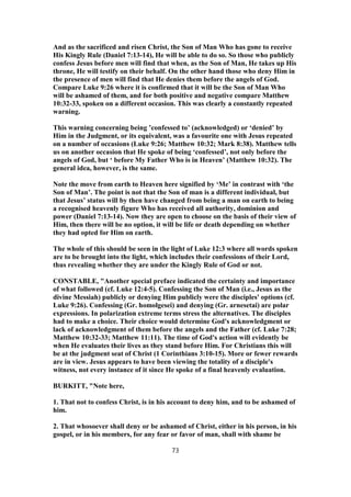 And as the sacrificed and risen Christ, the Son of Man Who has gone to receive
His Kingly Rule (Daniel 7:13-14), He will be able to do so. So those who publicly
confess Jesus before men will find that when, as the Son of Man, He takes up His
throne, He will testify on their behalf. On the other hand those who deny Him in
the presence of men will find that He denies them before the angels of God.
Compare Luke 9:26 where it is confirmed that it will be the Son of Man Who
will be ashamed of them, and for both positive and negative compare Matthew
10:32-33, spoken on a different occasion. This was clearly a constantly repeated
warning.
This warning concerning being ’confessed to’ (acknowledged) or ‘denied’ by
Him in the Judgment, or its equivalent, was a favourite one with Jesus repeated
on a number of occasions (Luke 9:26; Matthew 10:32; Mark 8:38). Matthew tells
us on another occasion that He spoke of being ‘confessed’, not only before the
angels of God, but ‘ before My Father Who is in Heaven’ (Matthew 10:32). The
general idea, however, is the same.
Note the move from earth to Heaven here signified by ‘Me’ in contrast with ‘the
Son of Man’. The point is not that the Son of man is a different individual, but
that Jesus’ status will by then have changed from being a man on earth to being
a recognised heavenly figure Who has received all authority, dominion and
power (Daniel 7:13-14). Now they are open to choose on the basis of their view of
Him, then there will be no option, it will be life or death depending on whether
they had opted for Him on earth.
The whole of this should be seen in the light of Luke 12:3 where all words spoken
are to be brought into the light, which includes their confessions of their Lord,
thus revealing whether they are under the Kingly Rule of God or not.
CONSTABLE, "Another special preface indicated the certainty and importance
of what followed (cf. Luke 12:4-5). Confessing the Son of Man (i.e., Jesus as the
divine Messiah) publicly or denying Him publicly were the disciples' options (cf.
Luke 9:26). Confessing (Gr. homolgesei) and denying (Gr. arnesetai) are polar
expressions. In polarization extreme terms stress the alternatives. The disciples
had to make a choice. Their choice would determine God's acknowledgment or
lack of acknowledgment of them before the angels and the Father (cf. Luke 7:28;
Matthew 10:32-33; Matthew 11:11). The time of God's action will evidently be
when He evaluates their lives as they stand before Him. For Christians this will
be at the judgment seat of Christ (1 Corinthians 3:10-15). More or fewer rewards
are in view. Jesus appears to have been viewing the totality of a disciple's
witness, not every instance of it since He spoke of a final heavenly evaluation.
BURKITT, "Note here,
1. That not to confess Christ, is in his account to deny him, and to be ashamed of
him.
2. That whosoever shall deny or be ashamed of Christ, either in his person, in his
gospel, or in his members, for any fear or favor of man, shall with shame be
73
 