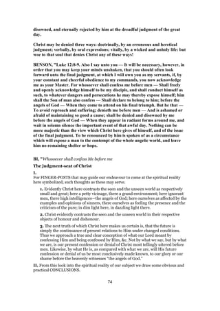 disowned, and eternally rejected by him at the dreadful judgment of the great
day.
Christ may be denied three ways: doctrinally, by an erroneous and heretical
judgment; verbally, by oral expressions; vitally, by a wicked and unholy life: but
woe to that soul that denies Christ any of these ways!
BENSON, "Luke 12:8-9. Also I say unto you — It will be necessary, however, in
order that you may keep your minds unshaken, that you should often look
forward unto the final judgment, at which I will own you as my servants, if, by
your constant and cheerful obedience to my commands, you now acknowledge
me as your Master. For whosoever shall confess me before men — Shall freely
and openly acknowledge himself to be my disciple, and shall conduct himself as
such, to whatever dangers and persecutions he may thereby expose himself; him
shall the Son of man also confess — Shall declare to belong to him; before the
angels of God — When they come to attend on his final triumph. But he that —
To avoid reproach and suffering; denieth me before men — And is ashamed or
afraid of maintaining so good a cause; shall be denied and disowned by me
before the angels of God — When they appear in radiant forms around me, and
wait in solemn silence the important event of that awful day. Nothing can be
more majestic than the view which Christ here gives of himself, and of the issue
of the final judgment. To be renounced by him is spoken of as a circumstance
which will expose a man to the contempt of the whole angelic world, and leave
him no remaining shelter or hope.
BI, "Whosoever shall confess Me before me
The judgment-seat of Christ
I.
For FINGER-POSTS that may guide our endeavour to come at the spiritual reality
here symbolized, such thoughts as these may serve.
1. Evidently Christ here contrasts the seen and the unseen world as respectively
small and great; here a petty vicinage, there a grand environment; here ignorant
men, there high intelligences—the angels of God; here ourselves as affected by the
examples and opinions of sinners, there ourselves as feeling the presence and the
criticism of the pure; in dim light here, in dazzling light there.
2. Christ evidently contrasts the seen and the unseen world in their respective
objects of honour and dishonour.
3. The next truth of which Christ here makes us certain is, that the future is
simply the continuance of present relations to Him under changed conditions.
Thus we approach a true and clear conception of what our Lord meant by
confessing Him and being confessed by Him, &c. Not by what we say, but by what
we are, is our present confession or denial of Christ most tellingly uttered before
men. Likewise, by what He is, as compared with what we are, will His future
confession or denial of us be most conclusively made known, to our glory or our
shame before the heavenly witnesses “the angels of God.”
II. From this look into the spiritual reality of our subject we draw some obvious and
practical CONCLUSIONS.
74
 