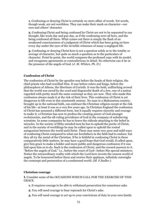 1. Confessing or denying Christ is certainly no mere affair of words. Yet words,
though weak, are not worthless. They can make their mark on character—our
own and others’ character.
2. Confessing Christ and being confessed by Christ are not to be separated in our
thought, like work-day and pay-day, as if the confessing were all here, and the
being confessed all there. What comes out there is simply the flash of an
awakened consciousness of a judgment of Christ which has been going on here
every day under the eyes of the invisible witnesses of many a negligent life.
3. Confessing or denying Christ here is not a question solely as to the totality or
average of character, but quite as much a question as to the particulars of
character. Point by point, the world compares the professed copy with its model,
and recognizes agreements or contradictions in detail. No otherwise can it be in
the presence of the angels of God. (J. M. Whiten, Ph. D.)
Confession of Christ
The confession of Christ by the apostles was before the heads of their religion, the
chief priests who had crucified Him. It was before rulers and kings, before the
philosophers of Athens, the libertines of Corinth. It was the bold, unflinching avowal
that the world was saved by the cruel and disgraceful death of a Jew, one of a nation
regarded with pretty much the same contempt as they are now. They who made this
confession always made it at the risk of their lives. This confession of Christ is yet
dangerous to life even in this nineteenth century. No man in a Mahometan country,
brought up in the national faith, can embrace the Christian religion except at the risk
of his life—at least it was so a very few years ago. In Christian England the confession
of Christ has assumed a different form, but it equally requires sincerity and courage
to make it; a Christian has now to profess the creating power of God amongst
evolutionists, and the all-ruling providence of God in the company of unbelieving
scientists. In some companies he has to brave the ridicule attaching to the belief in
miracles. In the society of filthy-minded men he has to uphold the purity of Christ,
and in the society of worldlings he may be called upon to uphold the rooted
antagonism between the world and Christ. These may seem very poor and mild ways
of confessing Christ compared to what our forefathers in the faith had to endure; but
they all try the metal of the Christian. If he is faithful in confessing Christ in these
comparatively little matters, he may have a good hope that God would, if called upon,
give him grace to make a bolder and more public and dangerous confession if it was
laid upon him so to do. Such is the confession of Christ; and the reward answers to it.
“Before the angels of God,” i.e., before the court of God—before His special ministers.
Notice the extraordinary reality with which the Lord here invests the unseen world of
angels. To be honoured before them and receive their applause, infinitely outweighs
the contempt and persecution of a condemned world. (M. F.Sadler.)
Christian courage
I. Consider some of the OCCASIONS WHICH CALL FOR THE EXERCISE OF THIS
GRACE.
1. It requires courage to be able to withstand persecution for conscience sake.
2. You will need courage to bear reproach for Christ’s sake.
3. You will need courage to act up to your convictions of duty in your own family
75
 