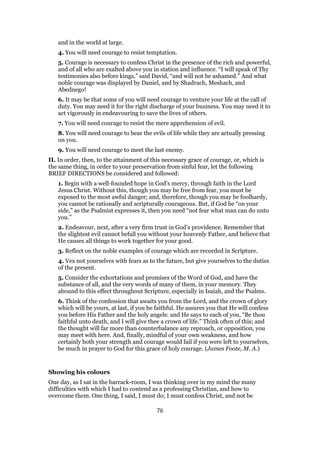 and in the world at large.
4. You will need courage to resist temptation.
5. Courage is necessary to confess Christ in the presence of the rich and powerful,
and of all who are exalted above you in station and influence. “I will speak of Thy
testimonies also before kings,” said David, “and will not be ashamed.” And what
noble courage was displayed by Daniel, and by Shadrach, Meshach, and
Abednego!
6. It may be that some of you will need courage to venture your life at the call of
duty. You may need it for the right discharge of your business. You may need it to
act vigorously in endeavouring to save the lives of others.
7. You will need courage to resist the mere apprehension of evil.
8. You will need courage to bear the evils of life while they are actually pressing
on you.
9. You will need courage to meet the last enemy.
II. In order, then, to the attainment of this necessary grace of courage, or, which is
the same thing, in order to your preservation from sinful fear, let the following
BRIEF DIRECTIONS be considered and followed:
1. Begin with a well-founded hope in God’s mercy, through faith in the Lord
Jesus Christ. Without this, though you may be free from fear, you must be
exposed to the most awful danger; and, therefore, though you may be foolhardy,
you cannot be rationally and scripturally courageous. But, if God be “on your
side,” as the Psalmist expresses it, then you need “not fear what man can do unto
you.”
2. Endeavour, next, after a very firm trust in God’s providence. Remember that
the slightest evil cannot befall you without your heavenly Father, and believe that
He causes all things to work together for your good.
3. Reflect on the noble examples of courage which are recorded in Scripture.
4. Vex not yourselves with fears as to the future, but give yourselves to the duties
of the present.
5. Consider the exhortations and promises of the Word of God, and have the
substance of all, and the very words of many of them, in your memory. They
abound to this effect throughout Scripture, especially in Isaiah, and the Psalms.
6. Think of the confession that awaits you from the Lord, and the crown of glory
which will be yours, at last, if you be faithful. He assures you that He will confess
you before His Father and the holy angels: and He says to each of you, “Be thou
faithful unto death, and I will give thee a crown of life.” Think often of this; and
the thought will far more than counterbalance any reproach, or opposition, you
may meet with here. And, finally, mindful of your own weakness, and how
certainly both your strength and courage would fail if you were left to yourselves,
be much in prayer to God for this grace of holy courage. (James Foote, M. A.)
Showing his colours
One day, as I sat in the barrack-room, I was thinking over in my mind the many
difficulties with which I had to contend as a professing Christian, and how to
overcome them. One thing, I said, I must do; I must confess Christ, and not be
76
 