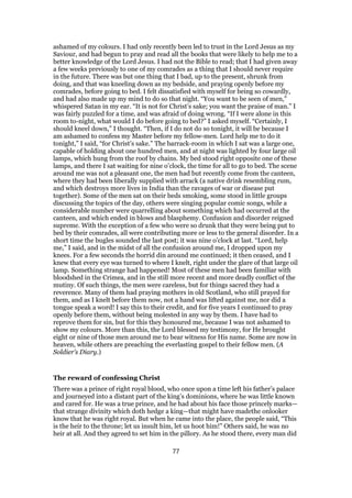 ashamed of my colours. I had only recently been led to trust in the Lord Jesus as my
Saviour, and had begun to pray and read all the books that were likely to help me to a
better knowledge of the Lord Jesus. I had not the Bible to read; that I had given away
a few weeks previously to one of my comrades as a thing that I should never require
in the future. There was but one thing that I bad, up to the present, shrunk from
doing, and that was kneeling down as my bedside, and praying openly before my
comrades, before going to bed. I felt dissatisfied with myself for being so cowardly,
and had also made up my mind to do so that night. “You want to be seen of men,”
whispered Satan in my ear. “It is not for Christ’s sake; you want the praise of man.” I
was fairly puzzled for a time, and was afraid of doing wrong. “If I were alone in this
room to-night, what would I do before going to bed?” I asked myself. “Certainly, I
should kneel down,” I thought. “Then, if I do not do so tonight, it will be because I
am ashamed to confess my Master before my fellow-men. Lord help me to do it
tonight,” I said, “for Christ’s sake.” The barrack-room in which I sat was a large one,
capable of holding about one hundred men, and at night was lighted by four large oil
lamps, which hung from the roof by chains. My bed stood right opposite one of these
lamps, and there I sat waiting for nine o’clock, the time for all to go to bed. The scene
around me was not a pleasant one, the men had but recently come from the canteen,
where they had been liberally supplied with arrack (a native drink resembling rum,
and which destroys more lives in India than the ravages of war or disease put
together). Some of the men sat on their beds smoking, some stood in little groups
discussing the topics of the day, others were singing popular comic songs, while a
considerable number were quarrelling about something which had occurred at the
canteen, and which ended in blows and blasphemy. Confusion and disorder reigned
supreme. With the exception of a few who were so drunk that they were being put to
bed by their comrades, all were contributing more or less to the general disorder. In a
short time the bugles sounded the last post; it was nine o’clock at last. “Lord, help
me,” I said, and in the midst of all the confusion around me, I dropped upon my
knees. For a few seconds the horrid din around me continued; it then ceased, and I
knew that every eye was turned to where I knelt, right under the glare of that large oil
lamp. Something strange had happened! Most of these men had been familiar with
bloodshed in the Crimea, and in the still more recent and more deadly conflict of the
mutiny. Of such things, the men were careless, but for things sacred they had a
reverence. Many of them had praying mothers in old Scotland, who still prayed for
them, and as I knelt before them now, not a hand was lifted against me, nor did a
tongue speak a word! I say this to their credit, and for five years I continued to pray
openly before them, without being molested in any way by them. I have had to
reprove them for sin, but for this they honoured me, because I was not ashamed to
show my colours. More than this, the Lord blessed my testimony, for He brought
eight or nine of those men around me to bear witness for His name. Some are now in
heaven, while others are preaching the everlasting gospel to their fellow men. (A
Soldier’s Diary.)
The reward of confessing Christ
There was a prince of right royal blood, who once upon a time left his father’s palace
and journeyed into a distant part of the king’s dominions, where he was little known
and cared for. He was a true prince, and he had about his face those princely marks—
that strange divinity which doth hedge a king—that might have madethe onlooker
know that he was right royal. But when he came into the place, the people said, “This
is the heir to the throne; let us insult him, let us hoot him!” Others said, he was no
heir at all. And they agreed to set him in the pillory. As he stood there, every man did
77
 