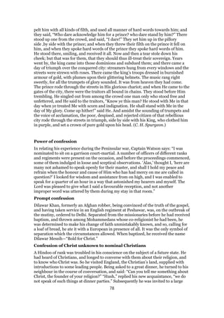 pelt him with all kinds of filth, and used all manner of hard words towards him; and
they said, “Who dare acknowledge him for a prince? who dare stand by him?” There
stood up one from the crowd, and said, “I dare!” They set him up in the pillory
side ,by side with the prince; and when they threw their filth on the prince it fell on
him, and when they spoke hard words of the prince they spoke hard words of him.
He stood there, smiling, and received it all. Now and then a tear stole down his
cheek; but that was for them, that they should thus ill-treat their sovereign. Years
went by, the king came into those dominions and subdued them; and there came a
day of triumph over the conquered city: streamers hung from every windows and the
streets were strewn with roses. There came the king’s troops dressed in burnished
armour of gold, with plumes upon their glittering helmets. The music rang right
sweetly, for all the trumpets of glory sounded. It was from heaven they had come.
The prince rode through the streets in His glorious chariot; and when He came to the
gates of the city, there were the traitors all bound in chains. They stood before Him
trembling. He singled out from among the crowd one man only who stood free and
unfettered, and He said to the traitors, “Know ye this man? He stood with Me in that
day when ye treated Me with scorn and indignation. He shall stand with Me in the
day of My glory. Come up hither!” said He. And amidst the sounding of trumpets and
the voice of acclamation, the poor, despised, and rejected citizen of that rebellious
city rode through the streets in triumph, side by side with his King, who clothed him
in purple, and set a crown of pure gold upon his head. (C. H. Spurgeon.)
Power of confession
In relating his experience during the Peninsular war, Captain Watson says: “I was
nominated to sit on a garrison court-martial. A number of officers of different ranks
and regiments were present on the occasion, and before the proceedings commenced,
some of them indulged in loose and sceptical observations. ‘Alas,’ thought I, ‘here are
many not ashamed to speak openly for their master, and shall I hold my peace and
refrain when the honour and cause of Him who has had mercy on me are called in
question?’ I looked for wisdom and assistance from on high, and I was enabled to
speak for a quarter of an hour in a way that astonished my hearers and myself. The
Lord was pleased to give what I said a favourable reception, and not another
improper word was uttered by them during my stay in that room.”
Prompt confession
Dilawar Khan, formerly an Afghan robber, being convinced of the truth of the gospel,
and having taken service in an English regiment at Peshawar, was, on the outbreak of
the mutiny, ordered to Delhi. Separated from the missionaries before he had received
baptism, and thrown among Mohammedans whose co-religionist he had been, he
was determined to make his change of faith unmistakably known, and so, calling for
a loaf of bread, he ate it with a European in presence of all. It was the only symbol of
separation which the circumstances allowed. When baptized, he received the name
Dilawar Messih—“Bold for Christ.”
Confession of Christ unknown to nominal Christians
A Hindoo of rank was troubled in his conscience on the subject of a future state. He
had heard of Christians, and longed to converse with them about their religion, and
to know who Christ was. So he visited England, the Christian’s land, supplied with
introductions to some leading people. Being asked to a great dinner, he turned to his
neighbour in the course of conversation, and said: “Can you tell me something about
Christ, the founder of your religion?” “Hush,” replied his new acquaintance, “we do
not speak of such things at dinner parties.” Subsequently he was invited to a large
78
 