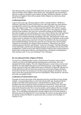 ball. Dancing with a young and fashionable lady, he took an opportunity of asking her
who the founder of her religion, Jesus Christ, was. And again he was warned that a
ball was no place to introduce such subjects. Strange, thought the Hindoo, are these
Christians in England. They will not speak of their religion, nor inform me about
Christ, its founder.
Confessing Christ
A great many years ago a Roman emperor said to a Greek architect: “Build me a
Coliseum, and when it is done I will crown you; and I will make your name famous
through all the world, if you will only build me a grand Coliseum.” The work was
done. The emperor said: “Now we will crown that architect. We will have a grand
celebration.” The Coliseum was crowded with a great host. The emperor was there
and the Greek architect, who was to be crowned for putting up this building. And
then they brought out some Christians, who were ready to die for the truth, and from
the doors underneath were let out the lions, hungry, three-fourths starved. The
emperor arose amid the shouting assemblage, and said: “The Coliseum is done, and
we have come to celebrate it to-day by the putting to death of Christians at the mouth
of these lions, and we have come here to honour the architect who has constructed
this wonderful building. The time has come for me to honour him, and we further
celebrate his triumph by the slaying of these Christians.” Whereupon, the Greek
architect sprang to his feet, and shouted: “I also am a Christian.” And they flung him
to the wild beasts, and his body, bleeding and dead, was tumbled into the dust of the
amphitheatre. Could you have done that for Christ? Could you have stood up there in
the presence of that great audience, who hated Christ, and hated everything about
Him, and have said: “I, too, am a Christian”? (Dr. Talmage.)
Be not ashamed of the religion of Christ
If you go into a Mohammedan country, when the hour for prayer comes at three
o’clock, you will see the Mohammedan kneeling down on his knees. He is not
ashamed of his false religion. The only religion that gives a man victory over sin and
the flesh, the only religion that gives a man spiritual power, is the religion of Jesus
Christ, and yet it is the only religion that men are ashamed of. When Mr. Moody was
at Salt Lake City he did not meet even one that was not proud of being a Mormon.
Everywhere the fact was announced over their shops and places of business. If you
meet a man who is possessed of an error he will publish it. Why should we, who have
the truth, not publish it also?
Confession of Christ before men
If people are loud in the praise of the physician who has cured them of some deadly
malady—recommending others to trust and seek his skill, why should not Christ’s
people crown Him with equal honours, commend Him to a dying world, and
proclaim what He has done for them? Let them say with David, “Come, all ye that
fear the Lord, and I will declare what He hath done for my soul”; and tread in the
steps of the Samaritan who threw away her pitcher, and running to the city, brought
them all out—crying, “Come, see a man who hath told me all things that I have ever
done.” It is a bad thing ostentatiously to parade religion; but it is a base thing for a
Christian man to be ashamed of it: not to stand by his colours; by his silence, if not
his speech, to deny his Master; to sneak away, like a coward, out of the fight. (T.
Guthrie, D. D.)
79
 