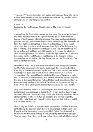 ‘Hypocrisy.’ The word signifies play-acting and indicates those who put on
a show on the outside which does not conform to what they are like inside,
or those who say one thing and do another.
Verses 1-12
Instruction To His Disciples About Living In The Light Of Eternity
(12:1-12).
Approaching the detail of the section the first thing that Jesus wants to do is
make His disciples think in the light of eternity. So He warns them to
beware of the hypocrisy of the Scribes and Pharisees, as illustrated in the
previous passage, and of becoming like them and thinking like them (like all
Jews they had been brought up to respect and take heed to these ‘great
men’), and then puts their whole situation in the light of the Judgment Day
that is coming. They are to live in the light of that Day. In that Day all will
be opened up and laid bare, and all hypocrisy will be seen for what it is.
Thus His disciples must take heed to live in the light of that fact. And while
those same Scribes and Pharisees might prove in the future to be their
enemies they are not to fear, for they themselves are His ‘friends’ and God
cares intimately for them.
Indeed God is the One Whom alone they should fear, because He alone is
the One Who can punish after death. Yet though they should indeed fear
Him, they are nevertheless to recognise that God is also on their side and is
watching over them, and is with them in all that they do. For in their
‘reverent fear’ they should bear in mind that His care of Creation is such
that He observes even the smallest bird and that therefore, because they are
His, and in their case He is their Father, He knows all about them. He even
knows the very number of the hairs of their head, so important are they to
Him. (What other father counts the number of hairs on his son’s head?).
They must therefore be bold in confessing His Son before men, so that He,
as the Son of Man portrayed in Daniel 7:13-14, may confess them before
the court of heaven. Meanwhile they can be sure that they need have no fear
of mere earthly courts, for if they are called to give account in earthly
courts, His Holy Spirit will Himself be there to guide their defence, and He
will tell them what to say.
Thus if they are faithful to Him they need have no fear of either Heaven or
earth. Before the heavenly court they will be defended by the Son of Man
Himself, and before earthly courts by the Holy Spirit. People in such a
favourable position have nothing to fear. (Note the transposition of ideas,
‘fear not men -- fear Him -- confessed before Him -- defended before men’.
8
 