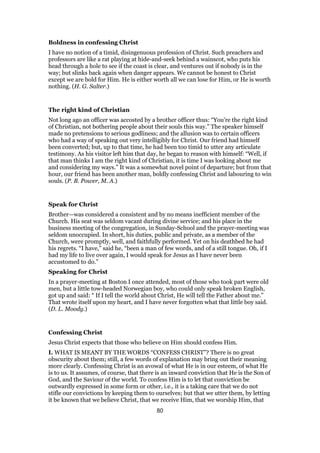 Boldness in confessing Christ
I have no notion of a timid, disingenuous profession of Christ. Such preachers and
professors are like a rat playing at hide-and-seek behind a wainscot, who puts his
head through a hole to see if the coast is clear, and ventures out if nobody is in the
way; but slinks back again when danger appears. We cannot be honest to Christ
except we are bold for Him. He is either worth all we can lose for Him, or He is worth
nothing. (H. G. Salter.)
The right kind of Christian
Not long ago an officer was accosted by a brother officer thus: “You’re the right kind
of Christian, not bothering people about their souls this way.” The speaker himself
made no pretensions to serious godliness; and the allusion was to certain officers
who had a way of speaking out very intelligibly for Christ. Our friend had himself
been converted; but, up to that time, he had been too timid to utter any articulate
testimony. As his visitor left him that day, he began to reason with himself: “Well, if
that man thinks I am the right kind of Christian, it is time I was looking about me
and considering my ways.” It was a somewhat novel point of departure; but from that
hour, our friend has been another man, boldly confessing Christ and labouring to win
souls. (P. B. Power, M. A.)
Speak for Christ
Brother—was considered a consistent and by no means inefficient member of the
Church. His seat was seldom vacant during divine service; and his place in the
business meeting of the congregation, in Sunday-School and the prayer-meeting was
seldom unoccupied. In short, his duties, public and private, as a member of the
Church, were promptly, well, and faithfully performed. Yet on his deathbed he had
his regrets. “I have,” said he, “been a man of few words, and of a still tongue. Oh, if I
had my life to live over again, I would speak for Jesus as I have never been
accustomed to do.”
Speaking for Christ
In a prayer-meeting at Boston I once attended, most of those who took part were old
men, but a little tow-headed Norwegian boy, who could only speak broken English,
got up and said: “ If I tell the world about Christ, He will tell the Father about me.”
That wrote itself upon my heart, and I have never forgotten what that little boy said.
(D. L. Moody.)
Confessing Christ
Jesus Christ expects that those who believe on Him should confess Him.
I. WHAT IS MEANT BY THE WORDS “CONFESS CHRIST”? There is no great
obscurity about them; still, a few words of explanation may bring out their meaning
more clearly. Confessing Christ is an avowal of what He is in our esteem, of what He
is to us. It assumes, of course, that there is an inward conviction that He is the Son of
God, and the Saviour of the world. To confess Him is to let that conviction be
outwardly expressed in some form or other, i.e., it is a taking care that we do not
stifle our convictions by keeping them to ourselves; but that we utter them, by letting
it be known that we believe Christ, that we receive Him, that we worship Him, that
80
 