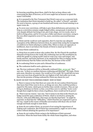 by knowing something about them, shall it be that we keep silence only
concerning the Man of Sorrows, as if it were aught but an honour to speak His
name? God forbid.
3. It is assumed in the New Testament that Christ’s men act as a corporate body.
The institution that Christ intended to build up, He called “a Church”; and after
He went to heaven, a group of one hundred and twenty were found meeting in an
upper room, &c.
4. To avow your convictions, will help to give them definiteness and precision. So
long as a conviction remains snugly lodged within, unexpressed, it need not be
very sharply defined; but bring it out, put it into shape, set it in words, draw it
forth to living action, and lo! it is at once a fuller and clearer conviction, owing to
the very effort required to avow it! Yea, more, conviction unavowed becomes
feebler.
5. Christ and the world are such opposites, that if a man has any adequate
conception of the difference between them, he cannot help seeing the incongruity
of a believer in Christ refusing to confess Him. When so many are opposed, or
indifferent, does it not behove the friends of Christ to stand up for Him?
6. Jesus Christ confessed us.
7. Christ lives on earth in those who confess Him. By His Church He manifests
Himself in living form to the world. His confessing ones are His mouthpiece by
which He speaks to a dying world I And we want your voice and tongue, and
hands and feet, and brain and heart, to be employed for Him in ringing out the
grand testimony that the Father sent the Son, the Saviour of the world!
8. In confessing Christ we join such a blessed line of confessors.
9. The confession itself is such a glorious one.
10. The true confessors will be so blessedly confessed (Mat_10:32-33). “But,”
says one, “is there no medium between confessing and denying?” We reply, Christ
puts none, therefore we cannot. Nor would we if we could. We would bid you turn
away your eyes from all goals but the very highest of all! And suffer me to ask,
Has not the promise of being confessed by Christ any charm for you?
V. MANY DO NOT THUS CONFESS CHRIST. WHY IS THIS?
1. There is reason to fear that there are some who do not confess Christ because
they know that if they were to do so, as things are now, they could but profess a
regard for His name, which goes no further than outside reverence. They are not
living in obedience to Christ; so that, even if they were to call Him “Lord, Lord,”
though there might be there a form of godliness, there would not be its power!
2. “That is not my reason,” says one; “but it seems to me that in the Church you
hedge round the open confession of Christ, which is involved in ‘joining the
Church,’ with such difficulties, that many are thereby kept back.” As might be
expected, we find that the “difficulties,” which Churches are supposed to put in
the way, vanish in the course of friendly conversation with those who are kind
enough and frank enough to state them.
3. Some do not confess Christ, on account of not seeing the importance of
making such confession. But if Christ has commanded it, ought we not to obey
orders without debating the question of its importance?
4. Some do not confess Christ owing to the feebleness of their personal
conviction. When the heart beats feebly the whole frame languishes, and when
82
 