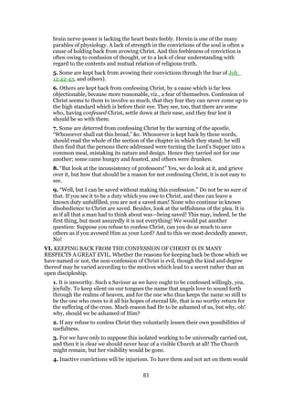 brain nerve-power is lacking the heart beats feebly. Herein is one of the many
parables of physiology. A lack of strength in the convictions of the soul is often a
cause of holding back from avowing Christ. And this feebleness of conviction is
often owing to confusion of thought, or to a lack of clear understanding with
regard to the contents and mutual relation of religious truth.
5. Some are kept back from avowing their convictions through the fear of Joh_
12:42-43, and others).
6. Others are kept back from confessing Christ, by a cause which is far less
objectionable, because more reasonable, viz., a fear of themselves. Confession of
Christ seems to them to involve so much, that they fear they can never come up to
the high standard which is before their eye. They see, too, that there are some
who, having confessed Christ, settle down at their ease, and they fear lest it
should be so with them.
7. Some are deterred from confessing Christ by the warning of the apostle,
“Whosoever shall eat this bread,” &c. Whosoever is kept back by these words,
should read the whole of the section of the chapter in which they stand; he will
then find that the persons there addressed were turning the Lord’s Supper into a
common meal, mistaking its nature and design. Hence they tarried not for one
another; some came hungry and feasted, and others were drunken.
8. “But look at the inconsistency of professors!” Yes, we do look at it, and grieve
over it, but how that should be a reason for not confessing Christ, it is not easy to
see.
9. “Well, but I can be saved without making this confession.” Do not be so sure of
that. If you see it to be a duty which you owe to Christ, and then can leave a
known duty unfulfilled, you are not a saved man! None who continue in known
disobedience to Christ are saved. Besides, look at the selfishness of the plea. It is
as if all that a man had to think about was—being saved! This may, indeed, be the
first thing, but most assuredly it is not everything! We would put another
question: Suppose you refuse to confess Christ, can you do as much to save
others as if you avowed Him as your Lord? And to this we most decidedly answer,
No!
VI. KEEPING BACK FROM THE CONFESSION OF CHRIST IS IN MANY
RESPECTS A GREAT EVIL. Whether the reasons for keeping back be those which we
have named or not, the non-confession of Christ is evil, though the kind and degree
thereof may be varied according to the motives which lead to a secret rather than an
open discipleship.
1. It is unworthy. Such a Saviour as we have ought to be confessed willingly, yea,
joyfully. To keep silent on our tongues the name that angels love to sound forth
through the realms of heaven, and for the one who thus keeps the name so still to
be the one who owes to it all his hopes of eternal life, that is no worthy return for
the suffering of the cross. Much reason had He to be ashamed of us, but why, oh!
why, should we be ashamed of Him?
2. If any refuse to confess Christ they voluntarily lessen their own possibilities of
usefulness.
3. For we have only to suppose this isolated working to be universally carried out,
and then it is clear we should never hear of a visible Church at all! The Church
might remain, but her visibility would be gone.
4. Inactive convictions will be injurious. To have them and not act on them would
83
 