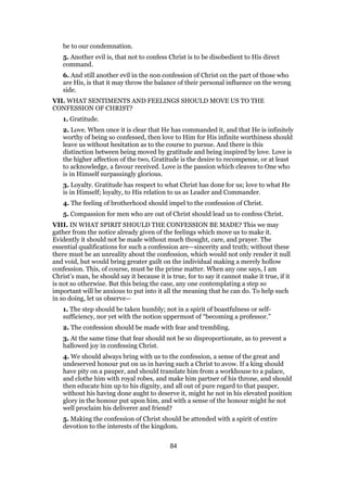be to our condemnation.
5. Another evil is, that not to confess Christ is to be disobedient to His direct
command.
6. And still another evil in the non confession of Christ on the part of those who
are His, is that it may throw the balance of their personal influence on the wrong
side.
VII. WHAT SENTIMENTS AND FEELINGS SHOULD MOVE US TO THE
CONFESSION OF CHRIST?
1. Gratitude.
2. Love. When once it is clear that He has commanded it, and that He is infinitely
worthy of being so confessed, then love to Him for His infinite worthiness should
leave us without hesitation as to the course to pursue. And there is this
distinction between being moved by gratitude and being inspired by love. Love is
the higher affection of the two, Gratitude is the desire to recompense, or at least
to acknowledge, a favour received. Love is the passion which cleaves to One who
is in Himself surpassingly glorious.
3. Loyalty. Gratitude has respect to what Christ has done for us; love to what He
is in Himself; loyalty, to His relation to us as Leader and Commander.
4. The feeling of brotherhood should impel to the confession of Christ.
5. Compassion for men who are out of Christ should lead us to confess Christ.
VIII. IN WHAT SPIRIT SHOULD THE CONFESSION BE MADE? This we may
gather from the notice already given of the feelings which move us to make it.
Evidently it should not be made without much thought, care, and prayer. The
essential qualifications for such a confession are—sincerity and truth; without these
there must be an unreality about the confession, which would not only render it null
and void, but would bring greater guilt on the individual making a merely hollow
confession. This, of course, must be the prime matter. When any one says, I am
Christ’s man, he should say it because it is true, for to say it cannot make it true, if it
is not so otherwise. But this being the case, any one contemplating a step so
important will be anxious to put into it all the meaning that he can do. To help such
in so doing, let us observe—
1. The step should be taken humbly; not in a spirit of boastfulness or self-
sufficiency, nor yet with the notion uppermost of “becoming a professor.”
2. The confession should be made with fear and trembling.
3. At the same time that fear should not be so disproportionate, as to prevent a
hallowed joy in confessing Christ.
4. We should always bring with us to the confession, a sense of the great and
undeserved honour put on us in having such a Christ to avow. If a king should
have pity on a pauper, and should translate him from a workhouse to a palace,
and clothe him with royal robes, and make him partner of his throne, and should
then educate him up to his dignity, and all out of pure regard to that pauper,
without his having done aught to deserve it, might he not in his elevated position
glory in the honour put upon him, and with a sense of the honour might he not
well proclaim his deliverer and friend?
5. Making the confession of Christ should be attended with a spirit of entire
devotion to the interests of the kingdom.
84
 