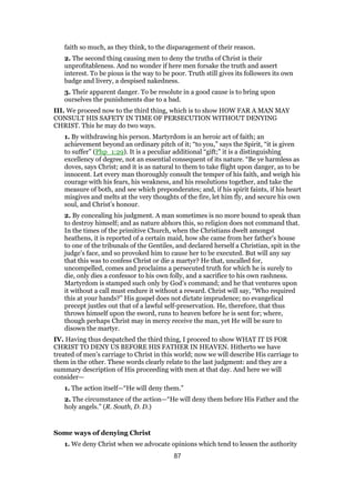faith so much, as they think, to the disparagement of their reason.
2. The second thing causing men to deny the truths of Christ is their
unprofitableness. And no wonder if here men forsake the truth and assert
interest. To be pious is the way to be poor. Truth still gives its followers its own
badge and livery, a despised nakedness.
3. Their apparent danger. To be resolute in a good cause is to bring upon
ourselves the punishments due to a bad.
III. We proceed now to the third thing, which is to show HOW FAR A MAN MAY
CONSULT HIS SAFETY IN TIME OF PERSECUTION WITHOUT DENYING
CHRIST. This he may do two ways.
1. By withdrawing his person. Martyrdom is an heroic act of faith; an
achievement beyond an ordinary pitch of it; “to you,” says the Spirit, “it is given
to suffer” (Php_1:29). It is a peculiar additional “gift;” it is a distinguishing
excellency of degree, not an essential consequent of its nature. “Be ye harmless as
doves, says Christ; and it is as natural to them to take flight upon danger, as to be
innocent. Let every man thoroughly consult the temper of his faith, and weigh his
courage with his fears, his weakness, and his resolutions together, and take the
measure of both, and see which preponderates; and, if his spirit faints, if his heart
misgives and melts at the very thoughts of the fire, let him fly, and secure his own
soul, and Christ’s honour.
2. By concealing his judgment. A man sometimes is no more bound to speak than
to destroy himself; and as nature abhors this, so religion does not command that.
In the times of the primitive Church, when the Christians dwelt amongst
heathens, it is reported of a certain maid, how she came from her father’s house
to one of the tribunals of the Gentiles, and declared herself a Christian, spit in the
judge’s face, and so provoked him to cause her to be executed. But will any say
that this was to confess Christ or die a martyr? He that, uncalled for,
uncompelled, comes and proclaims a persecuted truth for which he is surely to
die, only dies a confessor to his own folly, and a sacrifice to his own rashness.
Martyrdom is stamped such only by God’s command; and he that ventures upon
it without a call must endure it without a reward. Christ will say, “Who required
this at your hands?” His gospel does not dictate imprudence; no evangelical
precept justles out that of a lawful self-preservation. He, therefore, that thus
throws himself upon the sword, runs to heaven before he is sent for; where,
though perhaps Christ may in mercy receive the man, yet He will be sure to
disown the martyr.
IV. Having thus despatched the third thing, I proceed to show WHAT IT IS FOR
CHRIST TO DENY US BEFORE HIS FATHER IN HEAVEN. Hitherto we have
treated of men’s carriage to Christ in this world; now we will describe His carriage to
them in the other. These words clearly relate to the last judgment: and they are a
summary description of His proceeding with men at that day. And here we will
consider—
1. The action itself—“He will deny them.”
2. The circumstance of the action—“He will deny them before His Father and the
holy angels.” (R. South, D. D.)
Some ways of denying Christ
1. We deny Christ when we advocate opinions which tend to lessen the authority
87
 