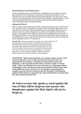 David Straiton, the Scottish martyr
In the seventeenth century, David Straiton, a Scotchman, was one day in a solitary
place Where the New Testament was being read. When the words of this verse
sounded in his ears, he threw himself on his knees and said, “For Thy mercy’s sake,
Lord, let me never deny Thee or Thy truth for fear of death or corporeal pains.” At his
trial he firmly defended the truth, and not only died for it himself, but greatly
cheered his fellow-martyr, Norman Gourlay.
Ashamed of Christ
What would the Queen think of her soldiers, if they should swear they were loyal and
true, and were to say, “Your Majesty, we prefer not to wear these regimentals, let us
wear the dress of civilians! We are right honest men and upright, but do not care to
stand in your ranks, acknowledged as your soldiers; we had rather slink into the
enemy’s camp, and into your camps too, and not wear anything that would mark us
as being your soldiers.” Ah! some of you do the same with Christ. You are going to be
secret Christians, are you, and slink into the devil’s camp and into Christ’s camp, but
acknowledged by none? (C. H. Spurgeon.)
Steven Cole, “If a person denies Jesus before men, He states that He will
deny that person before the angels of God. Obviously Jesus was
not talking about a person who occasionally fails by denying Him.
If He meant that, then Peter will not be in heaven! But if our way
of life is to profess Christ when we’re around the Christian crowd,
but to deny Christ when we’re around the pagans, we are being
hypocrites. If we do not repent and take a stand with Christ, no
matter what the cost, then He will deny us at the judgment.”
LIGHTFOOT, “[But he that denieth me, &c.] consider whether in these words
and in the following verse, our blessed Saviour do not point at those two
unpardonable sins, apostasy, or denying and renouncing of Christ, and
blasphemy, or the sin against the Holy Ghost. The first is called "a sin unto
death." And so, in truth and in the event, is the latter too. I find them, indeed,
confounded by some, who discourse upon the sin against the Holy Ghost, when
yet this difference may be observed, viz., that apostasy cannot properly be
charged on any but who have already professed Christianity: but blasphemy
against the Holy Ghost was uttered by the scribes and Pharisees at that time that
they disowned and rejected Christ.
10 And everyone who speaks a word against the
Son of Man will be forgiven, but anyone who
blasphemes against the Holy Spirit will not be
forgiven.
89
 
