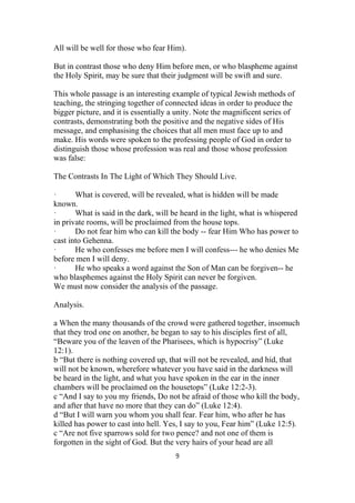 All will be well for those who fear Him).
But in contrast those who deny Him before men, or who blaspheme against
the Holy Spirit, may be sure that their judgment will be swift and sure.
This whole passage is an interesting example of typical Jewish methods of
teaching, the stringing together of connected ideas in order to produce the
bigger picture, and it is essentially a unity. Note the magnificent series of
contrasts, demonstrating both the positive and the negative sides of His
message, and emphasising the choices that all men must face up to and
make. His words were spoken to the professing people of God in order to
distinguish those whose profession was real and those whose profession
was false:
The Contrasts In The Light of Which They Should Live.
· What is covered, will be revealed, what is hidden will be made
known.
· What is said in the dark, will be heard in the light, what is whispered
in private rooms, will be proclaimed from the house tops.
· Do not fear him who can kill the body -- fear Him Who has power to
cast into Gehenna.
· He who confesses me before men I will confess--- he who denies Me
before men I will deny.
· He who speaks a word against the Son of Man can be forgiven-- he
who blasphemes against the Holy Spirit can never be forgiven.
We must now consider the analysis of the passage.
Analysis.
a When the many thousands of the crowd were gathered together, insomuch
that they trod one on another, he began to say to his disciples first of all,
“Beware you of the leaven of the Pharisees, which is hypocrisy” (Luke
12:1).
b “But there is nothing covered up, that will not be revealed, and hid, that
will not be known, wherefore whatever you have said in the darkness will
be heard in the light, and what you have spoken in the ear in the inner
chambers will be proclaimed on the housetops” (Luke 12:2-3).
c “And I say to you my friends, Do not be afraid of those who kill the body,
and after that have no more that they can do” (Luke 12:4).
d “But I will warn you whom you shall fear. Fear him, who after he has
killed has power to cast into hell. Yes, I say to you, Fear him” (Luke 12:5).
c “Are not five sparrows sold for two pence? and not one of them is
forgotten in the sight of God. But the very hairs of your head are all
9
 