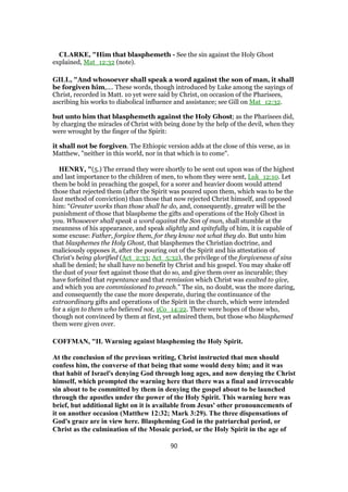 CLARKE, "Him that blasphemeth - See the sin against the Holy Ghost
explained, Mat_12:32 (note).
GILL, "And whosoever shall speak a word against the son of man, it shall
be forgiven him,.... These words, though introduced by Luke among the sayings of
Christ, recorded in Matt. 10 yet were said by Christ, on occasion of the Pharisees,
ascribing his works to diabolical influence and assistance; see Gill on Mat_12:32.
but unto him that blasphemeth against the Holy Ghost; as the Pharisees did,
by charging the miracles of Christ with being done by the help of the devil, when they
were wrought by the finger of the Spirit:
it shall not be forgiven. The Ethiopic version adds at the close of this verse, as in
Matthew, "neither in this world, nor in that which is to come".
HENRY, "(5.) The errand they were shortly to be sent out upon was of the highest
and last importance to the children of men, to whom they were sent, Luk_12:10. Let
them be bold in preaching the gospel, for a sorer and heavier doom would attend
those that rejected them (after the Spirit was poured upon them, which was to be the
last method of conviction) than those that now rejected Christ himself, and opposed
him: “Greater works than those shall he do, and, consequently, greater will be the
punishment of those that blaspheme the gifts and operations of the Holy Ghost in
you. Whosoever shall speak a word against the Son of man, shall stumble at the
meanness of his appearance, and speak slightly and spitefully of him, it is capable of
some excuse: Father, forgive them, for they know not what they do. But unto him
that blasphemes the Holy Ghost, that blasphemes the Christian doctrine, and
maliciously opposes it, after the pouring out of the Spirit and his attestation of
Christ's being glorified (Act_2:33; Act_5:32), the privilege of the forgiveness of sins
shall be denied; he shall have no benefit by Christ and his gospel. You may shake off
the dust of your feet against those that do so, and give them over as incurable; they
have forfeited that repentance and that remission which Christ was exalted to give,
and which you are commissioned to preach.” The sin, no doubt, was the more daring,
and consequently the case the more desperate, during the continuance of the
extraordinary gifts and operations of the Spirit in the church, which were intended
for a sign to them who believed not, 1Co_14:22. There were hopes of those who,
though not convinced by them at first, yet admired them, but those who blasphemed
them were given over.
COFFMAN, "II. Warning against blaspheming the Holy Spirit.
At the conclusion of the previous writing, Christ instructed that men should
confess him, the converse of that being that some would deny him; and it was
that habit of Israel's denying God through long ages, and now denying the Christ
himself, which prompted the warning here that there was a final and irrevocable
sin about to be committed by them in denying the gospel about to be launched
through the apostles under the power of the Holy Spirit. This warning here was
brief, but additional light on it is available from Jesus' other pronouncements of
it on another occasion (Matthew 12:32; Mark 3:29). The three dispensations of
God's grace are in view here. Blaspheming God in the patriarchal period, or
Christ as the culmination of the Mosaic period, or the Holy Spirit in the age of
90
 