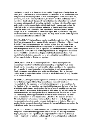 continuing to speak to it. But when in the end its Temple doors finally closed on
Paul (Acts 21:30), that was also the end of Luke’s interest in the Jerusalem which
had previously been so important to him. Following these events Jerusalem did,
of course, then make a martyr of James, the Lord’s brother, and the result was
that it was finally utterly destroyed. Up to that time the offer of mercy had still
been open, although clearly receding, but by its continual rejection of the signs
and wonders and testimony in its midst it had finally ‘blasphemed against the
Holy Spirit’. Its period of probation had come to an end, and it had become
hardened and it thus came to its final punishment from which there was no
escape. In 70 AD Jerusalem was finally destroyed. This is probably a very good
illustration of what the blasphemy against the Holy Spirit means, and is a picture
in miniature of the history of the world.
CONSTABLE, "Criticism of Jesus was forgivable, but rejection of the Holy
Spirit's testimony that Jesus was the Christ was not (cf. Matthew 12:31-32; Mark
3:28-29). This warning continued the cautions against denying Jesus. Jesus
implied that His disciples might face temptations to repudiate faith in Him. To
deny Him publicly was bad, but to repudiate one's faith in Him was worse. Jesus
did not mean that God would withhold pardon from the disciple who did this or
that he would lose his salvation. He presented the alternative not as a real
possibility for disciples necessarily but as a warning that showed the seriousness
of that type of denial to discourage apostasy.
COKE, “Luke 12:10. It shall be forgiven him:— It may be forgiven him:
Doddridge; who observes that the common reading of αφεθησεται, is more
literal; but the connection shews, it must be taken according to the translation
here given; for it would be madness to imagine that in such a case as this,
forgiveness must come of course, whether the blasphemer does or does not
repent. What grammarians call an enallage of words and tenses, is very frequent
in the sacred writings.
BURKITT, "Although never man preached or lived as Christ did, yet there were
those that spoke against him; the person of Jesus was contemned and
reproached, for the meanness of his birth, for the poverty of his condition, for
the freedom of his conversation; but this sin did not exclude the hope of pardon:
Whosoever shall speak a word against the Son of man, it shall be forgiven him;
that is, whoever affirms that divine power by which I do my miracles, to be the
power of the devil, such blasphemy will be unpardonable, because it is to resist
the last remedy, and to oppose the best means of men's conviction; for what
could be done more to convince men that Christ was the true and promised
Messiah, than to work so many miracles before their eyes to that purpose. Now
these miracles, though evidently wrought by the power of God, the Pharisees
ascribed to the power of the devil, which our Saviour calls Blasphemy against the
Holy Ghost, and a sin unpardonable.
BENSON, "Luke 12:10. And whosoever, &c. — Nothing, therefore, can be more
dangerous and fatal than to oppose my cause: and yet the denying me in some
degree, may, upon true repentance, be forgiven: for whosoever shall speak a
word — Expressive of unbelief and disregard, or even of opposition and enmity;
92
 
