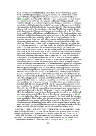 been convinced thereof by the Holy Ghost. I say, It is a wilful sinning against
God; and so the apostle speaks, saying, “If any man sin wilfully, after he hath
received the knowledge of the truth, there remains no more sacrifice for sin”
(Heb_10:26). So that the sin for which there is no sacrifice, and of which there is
no remission, is a wilful sin. Now a man is said to sin wittingly, willingly, and
wilfully:wittingly, in opposition to ignorance; willingly, in opposition to force and
constraint; wilfully, in opposition to light, knowledge, and reason; and so he that
sins against the Holy Ghost doth sin; for says the apostle, “If any man sin wilfully,
after he hath received the knowledge of the truth,” &c. He that commits this sin
doth also oppose and blaspheme the proper and peculiar work of the Holy Ghost;
for it is called here, a blasphemy, and a blaspheming of the Spirit, as distinct from
the Father and the Son. Suppose that some ignorance in the understanding be the
remote cause of the sin, yet malice may be the next and chief cause. As for
example: suppose that a man hath taken up some prejudice against another,
through a mistake and error; yet now he hates him, and out of hatred kills him;
shall not this murderer be said to kill him out of malice, because the malice was
founded upon a mistake or error? Yes, surely. But why is he said to kill him out of
malice? Because malice was the next cause of this murder. So that though
ignorance be the remote cause of a sin, yet malice may be the next cause thereof;
and being so, he shall be said truly to sin ex malitia, though with some precedent
ignorance, as the remote cause thereof. Yet if you ask, how it can be that the will
should be always carried out upon what is good, and yet a man sin maliciously?
Plainly thus: from what hath been said, the will of man is an universal appetite,
willing that which is naturally good, as well as that which is honestly good. If it be
carried out upon that which is naturally good, it will hate all that spiritual good
which is contrary to the obtainment of it, and the man will oppose and blaspheme
what the will hates. Now because the hatred and malice of the will is the cause of
that blasphemy and opposition, the man is truly said to oppose and blaspheme
out of malice, though the will be carried on upon that which is naturally good at
the same time; which was the case of these Pharisees: for they sought their own
honour and greatness; Christ and the truth opposing, they did hate Him and the
truth; and because they hated Him, the truth, and that light which reproved their
sins, they did oppose and blaspheme, and that out of malice, and so the sin
against the Holy Ghost is a malicious sin, or that sin whereby a man doth oppose
and blaspheme the proper and peculiar work of the Spirit out of malice. Yet this
is not all. But, it is that sin against God, whereby a man cloth maliciously oppose
and blaspheme the peculiar work of the Holy Ghost, after he hath been convinced
thereof by the Holy Ghost; for possibly a man may oppose and blaspheme, even
maliciously, the work of the Holy Ghost, and yet not be convinced of it by the
Holy Ghost, but otherwise; but these that sin this sin, are such as are enlightened,
and made partakers of the Holy Ghost in the gifts and common graces of it (Heb_
6:1-20.). And so these Pharisees were convinced by the Spirit which did work that
great work before them; and yet after such a convincement wrought by the Spirit,
they did maliciously oppose and blaspheme this work of the Spirit. So that I say,
the sin against the Holy Ghost is that wilful sinning against God, whereby a man
doth maliciously oppose and blaspheme the proper and peculiar work of the Holy
Ghost, and that after he hath been convinced thereof by the Holy Ghost.
II. BUT WHY IS THIS SIN, ABOVE ALL OTHER SINS, UNPARDONABLE? Not in
regard of difficulty only, or because it is hardly pardoned, as some would; for many
sins are hardly pardoned, and yet are not the sins against the Holy Ghost; for, as
Zanchy doth well observe, if this sin were only unpardonable, because it is hardly
pardoned, then a man might pray for those that sin this sin: but the apostle saith,
“There is a sin unto death, I do not say that ye shall pray for it” (1Jn_5:16).
96
 