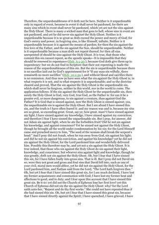 Therefore, the unpardonableness of it doth not lie here. Neither is it unpardonable
only in regard of event, because in event it shall never be pardoned, for there are
many sins which in event shall never be pardoned, which yet are not the sins against
the Holy Ghost. There is many a wicked man that goes to hell, whose sins in event are
not pardoned, and yet he did never sin against the Holy Ghost. Neither is it
unpardonable because it is so great as doth exceed the power and mercy of God; for
God’s mercy and power, in forgiving sins, is like Himself, infinite. Neither is it
unpardonable because it is against the means of pardon; for then the sin against the
free love of the Father, and the sin against the Son, should be unpardonable. Neither
is it unpardonable because a man doth not repent thereof; for then all sins
unrepented of should be sins against the Holy Ghost. It is true, that those who
commit this sin cannot repent, as the apostle speaks—It is impossible that they
should be renewed to repentance (Heb_6:1-20.), because God doth give them up to
impenitency: but we do not find in Scripture that their not repenting is made the
reason of the unpardonableness of this sin. But the sin is unpardonable because there
is no sacrifice laid out by God’s appointment for it “If any man sin wilfully, there
remaineth no more sacrifice” (Heb_10:1-39.), and without blood and sacrifice there
is no remission. And thus now ye have seen what the sin against the Holy Ghost is; in
what respects it is not, and in what respects it is unpardonable; and so the doctrine
cleared and proved, That the sin against the Holy Ghost is the unpardonable sin,
which shall never be forgiven, neither in this world, nor in the world to come. The
application follows: If the sin against the Holy Ghost be the unpardonable sin, then
surely the Holy Ghost is God, very God, true God, as the Father is: for can it be a
greater evil, or more dangerous, to sin against a creature, than against God the
Father? It is God that is sinned against, now the Holy Ghost is sinned against; yea,
the unpardonable sin is against the Holy Ghost. But I am afraid I have sinned this
sin, and the truth is I have often feared it: and my reason was and is, because my sins
are so great, so exceeding great. Great, say ye; how great, man? I have sinned against
my light, I have sinned against my knowledge, I have sinned against my conviction;
and therefore I fear I have sinned the unpardonable sin. But I pray, for answer, did
not Adam sin against light, when he ate the forbidden fruit? Did he not sin against
his knowledge, and against conscience? Yet he sinned not against the Holy Ghost,
though he brought all the world under condemnation by his sin; for the Lord Himself
came and preached mercy to him, “The seed of the woman shall break the serpent’s
head.” And I pray did not Jonah, when he run away from God, sin against his light;
and did he not sin against his conviction, and against his knowledge? yet he did not
sin against the Holy Ghost, for the Lord pardoned him and wonderfully delivered
him. Possibly this therefore may be, and yet not a sin against the Holy Ghost. It is
true indeed, that those who sin against the Holy Ghost do sin against their light,
knowledge, and conscience; but whoever sins against light and knowledge, though he
sins greatly, doth not sin against the Holy Ghost. Oh, but I fear that I have sinned
this sin, for I have fallen foully into gross sins. That is ill. But I pray did not David sin
so; were they not great and gross and foul sins that David fell into, such as one of
your civil, moral men would abhor, yet he did not sin against the Holy Ghost, for the
Lord pardoned him, and Nathan said from the Lord, “The Lord hath forgiven thee.”
Oh, but yet I fear that I have sinned this great sin, for I am much declined, I have lost
my former acquaintance and communion with God; I have lost my former heat and
affections to good, and in duty; and I fear upon this account that I have sinned this
great sin. Be it so: yet did not the Church of Ephesus lose her first love? yet this
Church of Ephesus did not sin the sin against the Holy Ghost: why? for the Lord
saith unto her, “Repent and do thy first works.” She could not have repented thus if
she had sinned this sin. Oh, but yet I fear that I have sinned this great sin, because
that I have sinned directly against the Spirit; I have quenched, I have grieved, I have
97
 