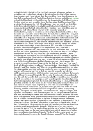 resisted the Spirit: the Spirit of the Lord hath come and fallen upon my heart in
preaching, and I resisted and grieved it; the Spirit of the Lord hath fallen upon my
heart in prayer, and I have grieved that; therefore I fear I have sinned this great sin
that shall never be pardoned. This is ill too; but those that you read of in Act_7:1-60.,
resisted the Holy Ghost, yet they did not sin the sin against the Holy Ghost, for then
Stephen would not have prayed for them. But I am afraid that I have sinned this
great sin, the sin against the Holy Ghost, because I have not owned, but denied the
truth. The work of the Spirit is to enlighten and to lead into truth, and I have not
owned, but denied the truth rather, therefore I fear that I have sinned this great sin
against the Holy Ghost. This is evil, very evil. I remember a speech of
Godteschalehus, worthy to be written in letters of gold: I am afraid, said he, to deny
the truth, lest I should be for ever denied by the truth, that is, Christ. But I pray, did
not Peter deny the truth when he denied Christ; and did he not do it again and again,
and did he not do it openly, with scandal; and did he not do it after admonition; and
did he not do it with cursing and swearing? and yet he did not sin against the Holy
Ghost, for the Lord pardoned, and took him into His bosom, and made him a blessed
instrument in the Church. Thus far yet a man may go possibly, and yet not sin this
sin. Oh, but I am afraid yet that I have sinned it, for I have been an opposer of
goodness, I have been an opposer of the people of God, and I have been a
blasphemer; therefore I fear I have sinned this sin. This is ill indeed. But, I pray, tell
me, was not Paul an opposer and blasphemer of the saints and ways of God; and yet
he did not sin against the Holy Ghost; for I did it ignorantly, saith he: “I was a
blasphemer and a persecutor, but I obtained mercy, for I did it ignorantly.” Oh, but
yet I fear I have sinned this great sin, for I have forsaken God, and God hath forsaken
me; God is gone, Christ is gone, and mercy is gone. Oh, what freedom once I had, but
now God is departed from me, God hath forsaken me: and I fear it is upon this
account, because I have sinned this great sin. But doth not David say, “How long, O
Lord, wilt Thou forget me, forsake me? “ and our Saviour Himself saith, “My God, My
God, why hast Thou forsaken Me?” There is a gradual forsaking, and there is a total.
As with a man that goes from his house; possibly he goes a voyage, or is from home a
quarter, half year, or a year; but he doth not leave his house; for his wife, his
children, and goods are there still: but another man goes from his house, the house is
let, and he carries away all his goods: this is a total departure, the other gradual. So
now it is with the Lord: He doth sometimes forsake His own children for a time; but
He doth not pull down His hangings, or carry away His goods; He doth not go away,
but returns again; this is gradual. But there is a total forsaking of a man, and then He
gives him up to his sin. Now this is not the burden that you lie under; for if God had
thus forsaken you, you would be given up to your sins, and you would give up
yourselves unto all uncleanness. Oh, but I am afraid, yet, that I am under the worst
forsaking, and that therefore I have sinned this great sin; for I do lie despairing,
saying, God is gone, and mercy gone; I am in the dark. Oh, I despair, I despair, and
upon this account I fear I have sinned this great sin, the sin against the Holy Ghost.
But, now, whosoever you are that have laboured under this fear, as indeed this fear I
know hath oppressed many, give me leave to ask you four or five short questions. The
first is, Whether canst thou not find in thy heart to forgive men that do trespass
against thee? Do not you find a disposition in your own heart to forgive others? Yes, I
praise the Lord that I do. Now if you can find in your heart to forgive others, I am
sure God can find in His heart to forgive you, and therefore you have not sinned this
great sin, which is unpardonable. Secondly, Whether, aye or no, have you ever
opposed the ways of God, the people of God, and that out of malice? No: I confess I
have opposed them, but the Lord knows I did it ignorantly, it was not out of malice;
then remember the description of this sin. Thirdly, Whether, aye or no, do not you
desire to be humbled for every sin, though it be never so small? Yes, for though I
98
 