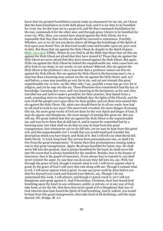 know that my greatest humiliation cannot make an atonement for my sin; yet I know
that the least humiliation in truth doth please God, and it is my duty to be humbled
for every sin; for the least sin is a great evil; and He that commands humiliation for
the one, commands it for the other also; and through grace I desire to be humbled for
every sin. Why, then, you cannot have sinned against the Holy Ghost, for it is
impossible that they that sin this sin should be renewed to repentance. Fourthly,
Whether, aye or no, do not you desire above all things the breathings of the Spirit of
God upon your heart? Yes: oh that God would come and breathe upon my poor soul
in duty. But those that sin against the Holy Ghost do despite to the Spirit of grace
(Heb_10:1-39.). Fifthly, Where do you find in all the Bible that those that sin this sin
against the Holy Ghost are afraid that they have sinned it? Those that sin against the
Holy Ghost are never afraid that they have sinned against the Holy Ghost. But again,
If the sin against the Holy Ghost be indeed the unpardonable sin, what cause have we
all to look to our steps, to our words, to our actions? Beloved, this sin against the
Holy Ghost is the professor’s sin; a man less than a professor cannot sin this sin
against the Holy Ghost; this sin against the Holy Ghost is the knowing man’s sin, a
man less than a knowing man cannot sin the sin against the Holy Ghost: and, as I
said before, a man may possibly go very far in sin, and yet not commit this great
unpardonable sin: so now, on the other side, I say, possibly a man may go very far in
religion, and yet he may sin this sin. These Pharisees that committed it had the key of
knowledge: knowing they were, and very knowing in the Scriptures; as for zeal, they
travelled sea and land to make a proselyte; for their practice, they fasted twice a
week, exceeding strict in observing the Sabbath day; the lights of the Church, and the
eyes of all the people were upon them for their guides; and yet these men sinned this
sin against the Holy Ghost. Oh, what care should there be in all our souls; how had
we all need to look to our ways! The more truth revealed, the more danger of sinning
this sin, the more great works of God are done by the very Spirit and finger of God; if
men do oppose and blaspheme, the more danger of sinning this great sin. But you
will say, We grant indeed that this sin against the Holy Ghost is the unpardonable
sin, and woe be to them that do fall into it, and it cannot be committed but by a
knowing man; but what shall we do that we may be kept from this great
transgression; that whatsoever sin we do fall into, yet we may be kept from this great
evil, and this unpardonable sin? I would that you would mind and consider the
description which you have heard, and think of it. But I will tell you what David did.
Saith David, “0 Lord, keep back Thy servant from presumptuous sins, so shall I be
free from the great transgression.” It seems then that presumptuous sinning makes
way to this great transgression. Again: Be always humbled for lesser sins. He shall
never fall into the greatest, that is always humbled for the least; he shall never fall
into the worst that is always humbled for the smallest. Besides, fear is the keeper of
innocency; fear is the guard of innocency. If you always fear to commit it, you shall
never commit the same. In case that you do at any time fall into sin, say, Well, but
through the grace of God, though I commit what is evil, I will never oppose what is
good; by the grace of God I will carry this rule along with me: Though I commit what
is evil, I will never oppose what is good. In case any great work be done before you
that lies beyond your reach and beyond your fathom, say, Though I do not
understand this work, I will admire; and though I cannot reach it, yet I will not
blaspheme and speak against it. And if heretofore, Christian, thou hast found God
breathing upon thy heart in any ordinance, public or private, or in any way of God,
take heed, as for thy life, that thou dost never speak evil or blaspheme that way of
God wherein thou hast found the Spirit of God breathing. And if, indeed, you would
be kept from this great transgression, then take heed of all declinings, and the steps
thereof. (W. Bridge, M. A.)
99
 
