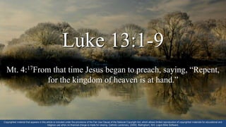 Luke 13:1-9
Mt. 4:17From that time Jesus began to preach, saying, “Repent,
for the kingdom of heaven is at hand.”
Copyrighted material that appears in this article is included under the provisions of the Fair Use Clause of the National Copyright Act, which allows limited reproduction of copyrighted materials for educational and
religious use when no financial charge is made for viewing. Catholic Lectionary. (2009). Bellingham, WA: Logos Bible Software.
 