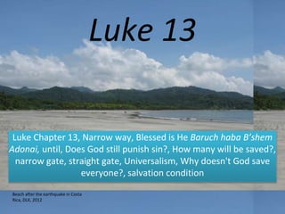 Luke 13
Luke Chapter 13, Narrow way, Blessed is He Baruch haba B’shem
Adonai, until, Does God still punish sin?, How many will be saved?,
narrow gate, straight gate, Universalism, Why doesn't God save
everyone?, salvation condition
Beach after the earthquake in Costa
Rica, DLK, 2012
 