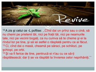 12 A

zis şi celui ce -L poftise: ,,Cînd dai un prînz sau o cină, să
nu chemi pe prietenii tăi, nici pe fraţii tăi, nici pe neamurile
tale, nici pe vecinii bogaţi, ca nu cumva să te cheme şi ei la
rîndul lor pe tine, şi să iei astfel o răsplată pentru ce ai făcut.
13 Ci, cînd dai o masă, cheamă pe săraci, pe schilozi, pe
şchiopi, pe orbi.
14 Şi va fi ferice de tine, pentrucă ei n'au cu ce să-ţi
răsplătească; dar ţi se va răsplăti la învierea celor neprihăniţi.``

 