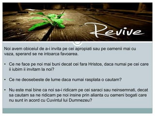 Noi avem obiceiul de a-i invita pe cei apropiati sau pe oamenii mai cu
vaza, sperand se ne intoarca favoarea.
• Ce ne face pe noi mai buni decat cei fara Hristos, daca numai pe cei care
ii iubim ii invitam la noi?
• Ce ne deosebeste de lume daca numai rasplata o cautam?
• Nu este mai bine ca noi sa-i ridicam pe cei saraci sau neinsemnati, decat
sa cautam sa ne ridicam pe noi insine prin alianta cu oameni bogati care
nu sunt in acord cu Cuvintul lui Dumnezeu?

 