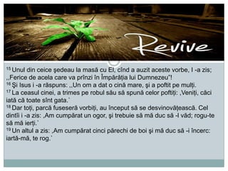 15 Unul

din ceice şedeau la masă cu El, cînd a auzit aceste vorbe, I -a zis;
,,Ferice de acela care va prînzi în Împărăţia lui Dumnezeu”!
16 Şi Isus i -a răspuns: ,,Un om a dat o cină mare, şi a poftit pe mulţi.
17 La ceasul cinei, a trimes pe robul său să spună celor poftiţi: ,Veniţi, căci
iată că toate sînt gata.`
18 Dar toţi, parcă fuseseră vorbiţi, au început să se desvinovăţească. Cel
dintîi i -a zis: ,Am cumpărat un ogor, şi trebuie să mă duc să -l văd; rogu-te
să mă ierţi.`
19 Un altul a zis: ,Am cumpărat cinci părechi de boi şi mă duc să -i încerc:
iartă-mă, te rog.`

 