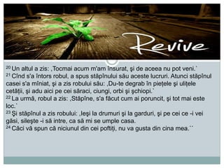 20 Un

altul a zis: ,Tocmai acum m'am însurat, şi de aceea nu pot veni.`
21 Cînd s'a întors robul, a spus stăpînului său aceste lucruri. Atunci stăpînul
casei s'a mîniat, şi a zis robului său: ,Du-te degrab în pieţele şi uliţele
cetăţii, şi adu aici pe cei săraci, ciungi, orbi şi şchiopi.`
22 La urmă, robul a zis: ,Stăpîne, s'a făcut cum ai poruncit, şi tot mai este
loc.`
23 Şi stăpînul a zis robului: ,Ieşi la drumuri şi la garduri, şi pe cei ce -i vei
găsi, sileşte -i să intre, ca să mi se umple casa.
24 Căci vă spun că niciunul din cei poftiţi, nu va gusta din cina mea.``

 