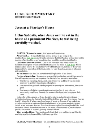 LUKE 14 COMMENTARY
EDITED BY GLENN PEASE
Jesus at a Pharisee’s House
1 One Sabbath, when Jesus went to eat in the
house of a prominent Pharisee, he was being
carefully watched.
BARNES, "It came to pass - It so happened or occurred.
As he went ... - It is probable that he was invited to go, being in the
neighborhood Luk_14:12; and it is also probable that the Pharisee invited him for the
purpose of getting him to say something that would involve him in difficulty.
One of the chief Pharisees - One of the Pharisees who were “rulers,” or
members of the great council or the Sanhedrin. See the notes at Mat_5:22. It does
not mean that he was the head of the “sect” of the Pharisees, but one of those who
happened to be a member of the Sanhedrin. He was, therefore, a man of influence
and reputation.
To eat bread - To dine. To partake of the hospitalities of his house.
On the sabbath-day - It may seem strange that our Saviour should have gone to
dine with a man who was a stranger on the Sabbath; but we are to remember:
1. That he was traveling, having no home of his own, and that it was no more
improper to go there than to any other place.
2. That he did not go there for the purpose of feasting and amusement, but to do
good.
3. That as several of that class of persons were together, it gave him an
opportunity to address them on the subject of religion, and to reprove their
vices.
If, therefore, the example of Jesus should be pled to authorize accepting an
invitation to dine on the Sabbath, it should be pled just as it was. If we can go “just as
he did,” it is right. If when away from home; if we go to do good; if we make it an
occasion to discourse on the subject of religion and to persuade people to repent,
then it is not improper. Farther than this we cannot plead the example of Christ. And
surely this should be the last instance in the world to be adduced to justify dinner-
parties, and scenes of riot and gluttony on the Sabbath.
They watched him - They malignantly fixed their eyes on him, to see if he did
anything on which they could lay hold to accuse him.
CLARKE, "Chief Pharisees - Or, one of the rulers of the Pharisees. A man who
1
 