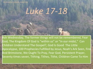 Luke 17-18
Ash Wednesday, The former things will not be remembered, Fear
God, The Kingdom Of God is “within us” or “in our midst,” Can
Children Understand The Gospel?, God Is Good The Little
Apocalypse, 100 Prophecies Fulfilled by Jesus, Noah's Ark Seen, Fire
And Brimstone, We Ought To Pray, Fear God, Persistent Prayer,
Seventy times seven, Tithing, Tithes, Tithe, Children Came To Him
Photo by Ken Stillwell, Watch Out
 