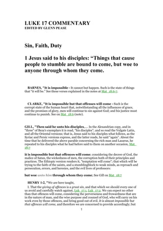 LUKE 17 COMMENTARY
EDITED BY GLENN PEASE
Sin, Faith, Duty
1 Jesus said to his disciples: “Things that cause
people to stumble are bound to come, but woe to
anyone through whom they come.
BARNES, "It is impossible - It cannot but happen. Such is the state of things
that “it will be.” See these verses explained in the notes at Mat_18:6-7.
CLARKE, "It is impossible but that offenses will come - Such is the
corrupt state of the human heart that, notwithstanding all the influences of grace,
and the promises of glory, men will continue to sin against God; and his justice must
continue to punish. See on Mat_18:6 (note).
GILL, "Then said he unto his disciples,.... In the Alexandrian copy, and in
"three" of Beza's exemplars it is read, "his disciples"; and so read the Vulgate Latin,
and all the Oriental versions; that is, Jesus said to his disciples what follows, as the
Syriac and Persic versions express, and the latter reads, he said "again". About the
time that he delivered the above parable concerning the rich man and Lazarus, he
repeated to his disciples what he had before said to them on another occasion, Mat_
18:7
it is impossible but that offences will come; considering the decree of God, the
malice of Satan, the wickedness of men, the corruption both of their principles and
practices. The Ethiopic version renders it, "temptation will come"; that which will be
trying to the faith of the saints, and a stumblingblock to weak minds, as reproach and
persecution, errors, and heresies, and the evil lives of professors:
but woe unto him through whom they come; See Gill on Mat_18:7
HENRY 1-2, "We are here taught,
I. That the giving of offences is a great sin, and that which we should every one of
us avoid and carefully watch against, Luk_17:1, Luk_17:2. We can expect no other
than that offences will come, considering the perverseness and frowardness that are
in the nature of man, and the wise purpose and counsel of God, who will carry on his
work even by those offences, and bring good out of evil. It is almost impossible but
that offences will come, and therefore we are concerned to provide accordingly; but
1
 