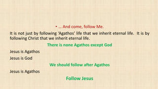 • … And come, follow Me.
It is not just by following ‘Agathos’ life that we inherit eternal life. It is by
following Christ that we inherit eternal life.
There is none Agathos except God
Jesus is Agathos
Jesus is God
We should follow after Agathos
Jesus is Agathos
Follow Jesus
 