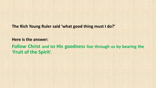 The Rich Young Ruler said ‘what good thing must I do?’
Here is the answer:
Follow Christ and let His goodness live through us by bearing the
‘Fruit of the Spirit’.
 
