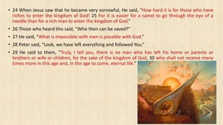 • 24 When Jesus saw that he became very sorrowful, He said, “How hard it is for those who have
riches to enter the kingdom of God! 25 For it is easier for a camel to go through the eye of a
needle than for a rich man to enter the kingdom of God.”
• 26 Those who heard this said, “Who then can be saved?”
• 27 He said, “What is impossible with men is possible with God.”
• 28 Peter said, “Look, we have left everything and followed You.”
• 29 He said to them, “Truly, I tell you, there is no man who has left his home or parents or
brothers or wife or children, for the sake of the kingdom of God, 30 who shall not receive many
times more in this age and, in the age to come, eternal life.”
 