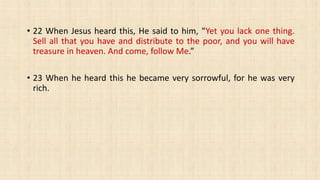 • 22 When Jesus heard this, He said to him, “Yet you lack one thing.
Sell all that you have and distribute to the poor, and you will have
treasure in heaven. And come, follow Me.”
• 23 When he heard this he became very sorrowful, for he was very
rich.
 