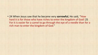 • 24 When Jesus saw that he became very sorrowful, He said, “How
hard it is for those who have riches to enter the kingdom of God! 25
For it is easier for a camel to go through the eye of a needle than for a
rich man to enter the kingdom of God.”
 
