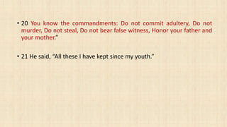 • 20 You know the commandments: Do not commit adultery, Do not
murder, Do not steal, Do not bear false witness, Honor your father and
your mother.”
• 21 He said, “All these I have kept since my youth.”
 