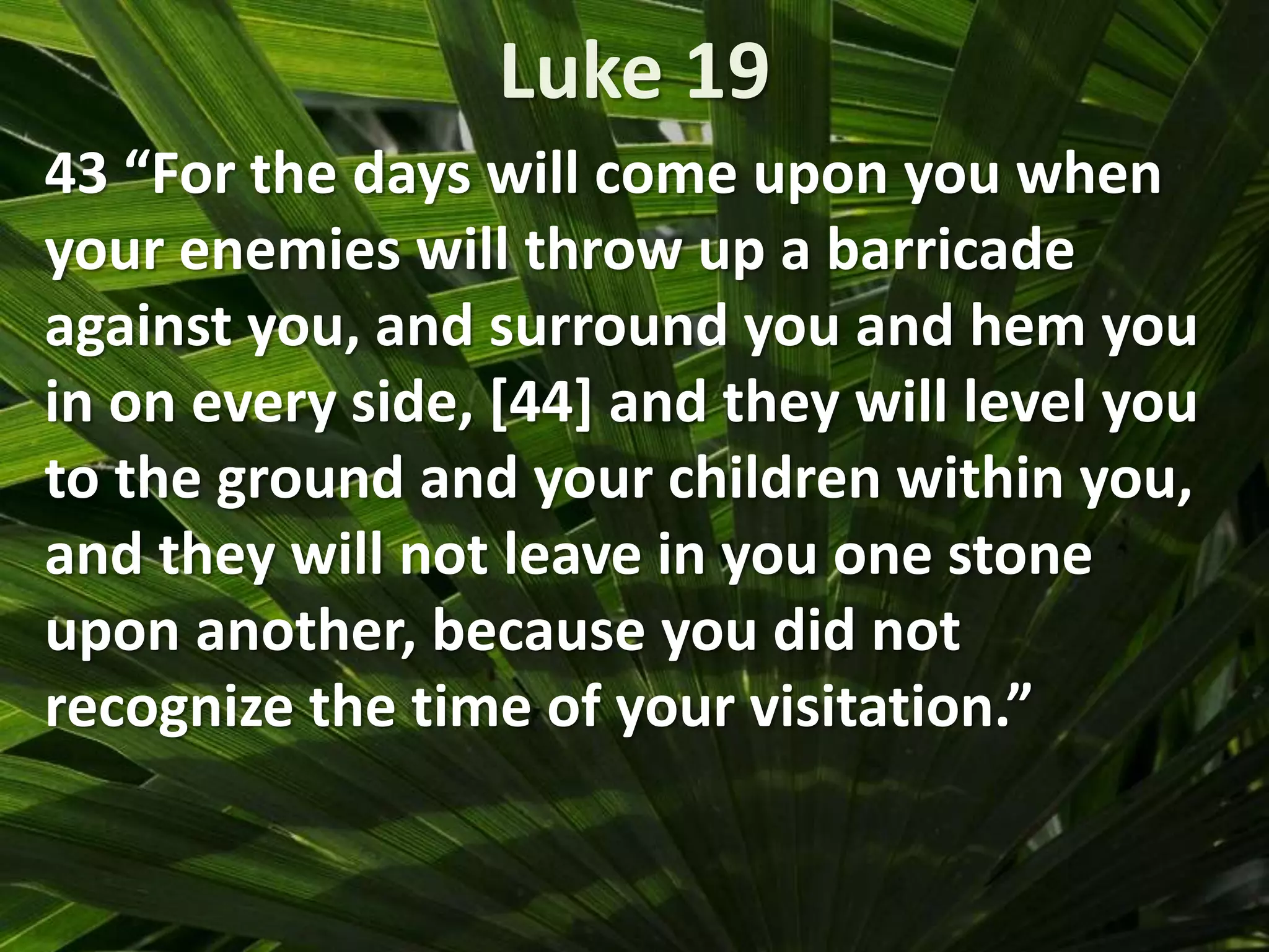 Luke 19
43 “For the days will come upon you when
your enemies will throw up a barricade
against you, and surround you and hem you
in on every side, [44] and they will level you
to the ground and your children within you,
and they will not leave in you one stone
upon another, because you did not
recognize the time of your visitation.”
 