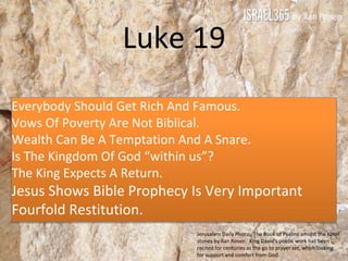 Luke 19
Everybody Should Get Rich And Famous.
Vows Of Poverty Are Not Biblical.
Wealth Can Be A Temptation And A Snare.
Is The Kingdom Of God “within us”?
The King Expects A Return.
Jesus Shows Bible Prophecy Is Very Important
Fourfold Restitution.
Jerusalem Daily Photo, The Book of Psalms amidst the Kotel
stones by Ilan Rosen. King David's poetic work has been
recited for centuries as the go to prayer set, when looking
for support and comfort from God.
 