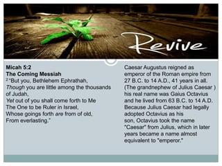 Micah 5:2
The Coming Messiah
2 “But you, Bethlehem Ephrathah,
Though you are little among the thousands
of Judah,
Yet out of you shall come forth to Me
The One to be Ruler in Israel,
Whose goings forth are from of old,
From everlasting.”

Caesar Augustus reigned as
emperor of the Roman empire from
27 B.C. to 14 A.D., 41 years in all.
(The grandnephew of Julius Caesar )
his real name was Gaius Octavius
and he lived from 63 B.C. to 14 A.D.
Because Julius Caesar had legally
adopted Octavius as his
son, Octavius took the name
"Caesar" from Julius, which in later
years became a name almost
equivalent to "emperor."

 