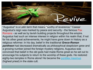 "Augustus" is a Latin term that means "worthy of reverence." Caesar
Augustus's reign was marked by peace and security - the famous Pax
Romana - as well as by lavish building projects throughout the empire.
Augustus had such an intense interest in religion within his realm that, if not
for his other great achievements, he might have gone down in history as a
religious reformer. In his day, belief in the traditional Greco-Roman
pantheon had decreased dramatically as philosophical skepticism grew and
a growing number joined the foreign mystery religions. Augustus was
convinced that belief in the old gods had made Rome great so he set out to
encourage his subjects to return to the worship of these gods. He restored
eighty-two temples in Rome alone! He became the pontifex maximus
(highest priest) in the state cult.

 