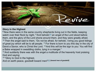 Glory in the Highest
8 Now there were in the same country shepherds living out in the fields, keeping
watch over their flock by night. 9 And behold,[b] an angel of the Lord stood before
them, and the glory of the Lord shone around them, and they were greatly afraid.
10 Then the angel said to them, “Do not be afraid, for behold, I bring you good tidings
of great joy which will be to all people. 11 For there is born to you this day in the city of
David a Savior, who is Christ the Lord. 12 And this will be the sign to you: You will find
a Babe wrapped in swaddling cloths, lying in a manger.”
13 And suddenly there was with the angel a multitude of the heavenly host praising
God and saying:
14 “Glory to God in the highest,
And on earth peace, goodwill toward men!”[c] (toward men of goodwill)

 