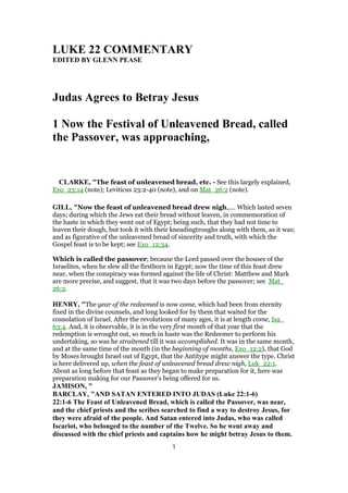 LUKE 22 COMMENTARY
EDITED BY GLENN PEASE
Judas Agrees to Betray Jesus
1 Now the Festival of Unleavened Bread, called
the Passover, was approaching,
CLARKE, "The feast of unleavened bread, etc. - See this largely explained,
Exo_23:14 (note); Leviticus 23:2-40 (note), and on Mat_26:2 (note).
GILL, "Now the feast of unleavened bread drew nigh,.... Which lasted seven
days; during which the Jews eat their bread without leaven, in commemoration of
the haste in which they went out of Egypt; being such, that they had not time to
leaven their dough, but took it with their kneadingtroughs along with them, as it was;
and as figurative of the unleavened bread of sincerity and truth, with which the
Gospel feast is to be kept; see Exo_12:34.
Which is called the passover; because the Lord passed over the houses of the
Israelites, when he slew all the firstborn in Egypt; now the time of this feast drew
near, when the conspiracy was formed against the life of Christ: Matthew and Mark
are more precise, and suggest, that it was two days before the passover; see Mat_
26:2.
HENRY, "The year of the redeemed is now come, which had been from eternity
fixed in the divine counsels, and long looked for by them that waited for the
consolation of Israel. After the revolutions of many ages, it is at length come, Isa_
63:4. And, it is observable, it is in the very first month of that year that the
redemption is wrought out, so much in haste was the Redeemer to perform his
undertaking, so was he straitened till it was accomplished. It was in the same month,
and at the same time of the month (in the beginning of months, Exo_12:2), that God
by Moses brought Israel out of Egypt, that the Antitype might answer the type. Christ
is here delivered up, when the feast of unleavened bread drew nigh, Luk_22:1.
About as long before that feast as they began to make preparation for it, here was
preparation making for our Passover's being offered for us.
JAMISON, "
BARCLAY, "AND SATAN ENTERED INTO JUDAS (Luke 22:1-6)
22:1-6 The Feast of Unleavened Bread, which is called the Passover, was near,
and the chief priests and the scribes searched to find a way to destroy Jesus, for
they were afraid of the people. And Satan entered into Judas, who was called
Iscariot, who belonged to the number of the Twelve. So he went away and
discussed with the chief priests and captains how he might betray Jesus to them.
1
 