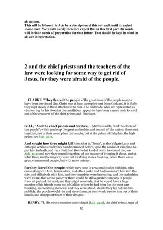 all nations.
This will be followed in Acts by a description of this outreach until it reached
Rome itself. We would surely therefore expect that in this first part His words
will include words of preparation for that future. That should be kept in mind in
all our interpretation.
2 and the chief priests and the teachers of the
law were looking for some way to get rid of
Jesus, for they were afraid of the people.
CLARKE, "They feared the people - The great mass of the people seem to
have been convinced that Christ was at least a prophet sent from God; and it is likely
they kept steady in their attachment to him. The multitude, who are represented as
clamouring for his blood at the crucifixion, appear to have been a mere mob, formed
out of the creatures of the chief priests and Pharisees.
GILL, "And the chief priests and Scribes,.... Matthew adds, "and the elders of
the people"; which made up the great sanhedrim and council of the nation; these met
together, not in their usual place the temple, but at the palace of Caiaphas, the high
priest; see Mat_24:3.
And sought how they might kill him; that is, "Jesus", as the Vulgate Latin and
Ethiopic versions read; they had determined before, upon the advice of Caiaphas, to
put him to death, and very likely had fixed what kind of death he should die; see
Joh_11:49 and now they consult together, of the manner of bringing it about, and at
what time; and the majority were not for doing it on a feast day, when there was a
great concourse of people, but with more privacy:
for they feared the people: which were now in great multitudes with him, who
came along with him, from Galilee, and other parts; and had hosanna'd him into the
city, and still abode with him, and their numbers were increasing; and the sanhedrim
were aware, that at the passover there would be still a greater company of people
from all parts of the land; and they might conclude, that he would have a large
number of his friends come out of Galilee, where he had been for the most part
teaching, and working miracles; and they were afraid, should they lay hold on him
publicly, the people would rise and stone them; at least would rescue him out of their
hands, and disappoint them of their designs.
HENRY, "I. His sworn enemies contriving it (Luk_22:2), the chief priests, men of
10
 