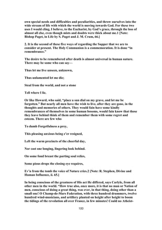 own special needs and difficulties and peculiarities, and throw ourselves into the
wide stream of life with which the world is moving towards God. For these two
uses I would cling, I believe, to the Eucharist, by God’s grace, through the loss of
almost all else, even though mists and doubts were thick about me.1 [Note:
Bishop Paget, in Life by S. Paget and J. M. Crum, 66.]
2. It is the second of these five ways of regarding the Supper that we are to
consider at present. The Holy Communion is a commemoration. It is done “in
remembrance.”
The desire to be remembered after death is almost universal in human nature.
There may be some who can say—
Thus let me live unseen, unknown,
Thus unlamented let me die;
Steal from the world, and not a stone
Tell where I lie.
Or like Howard, who said, “place a sun dial on my grave, and let me be
forgotten.” But nearly all men have the wish to live, after they are gone, in the
thoughts and memories of others. They would fain have some kindly
remembrances of themselves in some human bosoms, would fain know that those
they leave behind think of them and remember them with some regret and
esteem. There are few who
To dumb Forgetfulness a prey,
This pleasing anxious being e’er resigned,
Left the warm precincts of the cheerful day,
Nor cast one longing, lingering look behind.
On some fond breast the parting soul relies,
Some pious drops the closing eye requires,
Ev’n from the tomb the voice of Nature cries.2 [Note: R. Stephen, Divine and
Human Influence, ii. 65.]
In being conscious of the greatness of His act He differed, says Carlyle, from all
other men in the world. “How true also, once more, it is that no man or Nation of
men, conscious of doing a great thing, was ever, in that thing, doing other than a
small one! O Champ-de-Mars Federation, with three hundred drummers, twelve
hundred wind-musicians, and artillery planted on height after height to boom
the tidings of the revolution all over France, in few minutes! Could no Atheist-
100
 